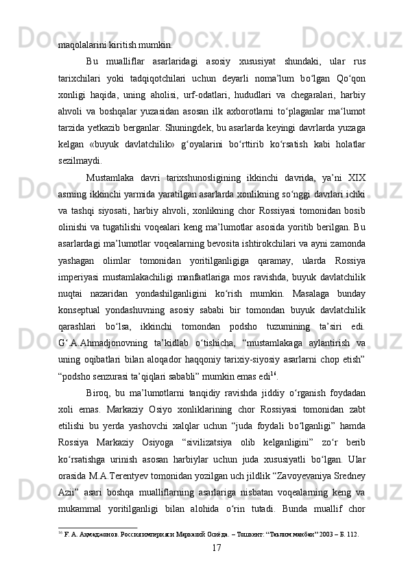 maqolalarini kiritish mumkin.
Bu   mualliflar   asarlaridagi   asosiy   xususiyat   shundaki,   ular   rus
tarixchilari   yoki   tadqiqotchilari   uchun   deyarli   noma’lum   b о ʻ lgan   Q о ʻ qon
xonligi   haqida,   uning   aholisi,   urf-odatlari,   hududlari   va   chegaralari,   harbiy
ahvoli   va   boshqalar   yuzasidan   asosan   ilk   axborotlarni   t о ʻ plaganlar   ma lumotʻ
tarzida yetkazib berganlar. Shuningdek, bu asarlarda keyingi davrlarda yuzaga
kelgan   «buyuk   davlatchilik»   g ʻ oyalarini   b о ʻ rttirib   k о ʻ rsatish   kabi   holatlar
sezilmaydi. 
Mustamlaka   davri   tarixshunosligining   ikkinchi   davrida,   ya’ni   XIX
asrning ikkinchi yarmida yaratilgan asarlarda xonlikning s о ʻ nggi davrlari ichki
va   tashqi   siyosati,   harbiy   ahvoli,   xonlikning   chor   Rossiyasi   tomonidan   bosib
olinishi  va tugatilishi  voqealari  keng ma’lumotlar  asosida  yoritib berilgan. Bu
asarlardagi ma’lumotlar voqealarning bevosita ishtirokchilari va ayni zamonda
yashagan   olimlar   tomonidan   yoritilganligiga   qaramay,   ularda   Rossiya
imperiyasi   mustamlakachiligi   manfaatlariga   mos   ravishda,   buyuk   davlatchilik
nuqtai   nazaridan   yondashilganligini   k о ʻ rish   mumkin.   Masalaga   bunday
konseptual   yondashuvning   asosiy   sababi   bir   tomondan   buyuk   davlatchilik
qarashlari   b о ʻ lsa,   ikkinchi   tomondan   podsho   tuzumining   ta’siri   edi.
G .A.Ahmadjonovning   ta’kidlab  	
ʻ о ʻ tishicha,   “mustamlakaga   aylantirish   va
uning   oqibatlari   bilan   aloqador   haqqoniy   tarixiy-siyosiy   asarlarni   chop   etish”
“podsho senzurasi ta’qiqlari sababli” mumkin emas edi 16
.
Biroq,   bu   ma’lumotlarni   tanqidiy   ravishda   jiddiy   о ʻ rganish   foydadan
xoli   emas.   Markaziy   Osiyo   xonliklarining   chor   Rossiyasi   tomonidan   zabt
etilishi   bu   yerda   yashovchi   xalqlar   uchun   “juda   foydali   b о ʻ lganligi”   hamda
Rossiya   Markaziy   Osiyoga   “sivilizatsiya   olib   kelganligini”   z о ʻ r   berib
k о ʻ rsatishga   urinish   asosan   harbiylar   uchun   juda   xususiyatli   b о ʻ lgan.   Ular
orasida M.A.Terentyev tomonidan yozilgan uch jildlik “Zavoyevaniya Sredney
Azii”   asari   boshqa   mualliflarning   asarlariga   nisbatan   voqealarning   keng   va
mukammal   yoritilganligi   bilan   alohida   о ʻ rin   tutadi.   Bunda   muallif   chor
16
 F. А. Аҳмаджонов. Россия империяси Марказий Осиёда.  –   Тошкент : “Таълим манбаи” 2003  –  Б. 112.
17 