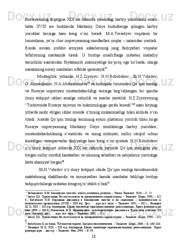 Rossiyasining   faqatgina   XIX   asr   ikkinchi   yarmidagi   harbiy   yurishlarini   emas,
balki   XVIII   asr   boshlarida   Markaziy   Osiyo   hududlariga   qilingan   harbiy
yurishlar   tarixiga   ham   keng   о ʻ rin   beradi.   M.A.Terentyev   voqelarni   bir
tomonlama, ya’ni chor imperiyasining manfaatlari nuqtai – nazaridan yoritadi.
Bunda   asosan   podsho   armiyasi   askarlarining   jang   faoliyatlari   voqealar
tafsilotining   markazida   turadi.   U   boshqa   mualliflarga   nisbatan   mahalliy
tarixchilar   asarlaridan   foydalanish   imkoniyatiga   k о ʻ proq   ega   b о ʻ lsada,   ularga
masalaning asosiy manbalari sifatida qaramaydi 17
. 
Mustaqillik   yillarida   H.Z.Ziyoyev,   H.N.Bobobekov,   Sh.H.Vohidov,
G ʻ .Ahmadjonov, N.A.Abduraximova 18
 va boshqalar tomonidan Q о ʻ qon xonligi
va   Rossiya   imperiyasi   mustamlakachiligi   tarixiga   bag ʻ ishlangan   bir   qancha
ilmiy   tadqiqot   ishlari   amalga   oshirildi   va   asarlar   yaratildi.   H.Z.Ziyoyevning
“Turkistonda Rossiya tajovuzi va hukmronligiga qarshi kurash” 19
  asari keyingi
yillarda nashr etilgan ishlar orasida   о ʻ zining mukammalligi bilan alohida   о ʻ rin
tutadi.   Asarda   Q о ʻ qon   xonligi   tarixining   ayrim   jihatlarini   yoritish   bilan   birga
Rossiya   imperiyasining   Markaziy   Osiyo   xonliklariga   harbiy   yurishlari,
mustamlakachilikning   о ʻ rnatilishi   va   uning   mohiyati,   milliy   istiqlol   uchun
kurashgan  vatanparvarlar  faoliyatiga ham keng   о ʻ rin ajratadi. H.N.Bobobekov
о ʻ z   ilmiy   tadqiqot   ishlarida   XIX   asr   ikkinchi   yarmida   Q о ʻ qon   xonligida   yuz
bergan milliy ozodlik harakatlari va ularning sabablari va natijalarini yoritishga
katta ahamiyat bergan 20
.
  Sh.H.Vohidov   о ʻ z ilmiy tadqiqot ishida Q о ʻ qon xonligi tarixshunoslik
maktabining   shakllanishi   va   xususiyatlari   hamda   manbalar   tahliliga   boshqa
tadqiqotchilarga nisbatan kengroq t о ʻ xtalib  о ʻ tadi 21
. 
17
 Бабаджанов. Б.М. Кокандское ханство: власть, политика, религия. – Токио-Ташкент: 2010. – С. 72.
18
 Зиеvев Ҳ.З. Туркистонда Россия тажовузи ва ҳукмронлигига қарши кураш. – Ташкент: Шарқ, 1998; – 322
б.;   Бабабеков   Х.Н.   Народные   движения   в   Кокандском   ханстве   и   их   социально   –   экономические   и
политические предпосилки  (XVIII  – XIX вв). Дисс … д-ра ист. наук. – Ташкент:  1991. – 302 с.;  Воҳидов
Ш.Ҳ. XIX  – ХХ аср  бошларида Қўқон хонлигида тарихнависликнинг ривожланиши. Тарих фанлари д-ри
илм. 1998. – 240 б.; Исмаилова Ж.Х. Национально - освободительное движения в Туркестане в начале ХХ
века. Автореф. дисс. … д-ра. ист. наук. – Ташкент: 2002. –   27 с.
19
 Зи
еvев Ҳ.З. Туркистонда Россия тажовузи ва ҳукмронлигига қарши кураш. – Ташкент: Шарқ. 1998. – 322
б.
20
 Бобобеков Ҳ. ва бошқ. Ўзбекистон тарихи. Қисқача маълумотнома. – Ташкент: Шарқ, 2000. – Б. 160–163.
21
  Воҳидов   Ш.Ҳ.   XIX   –   ХХ   аср   бошларида   Қўқон   хонлигида   тарихнависликнинг   ривожланиши.   Тарих
фанлари д-ри ... диссер. –   Ташкент: Фан, 1996. – Б. 49.
18 