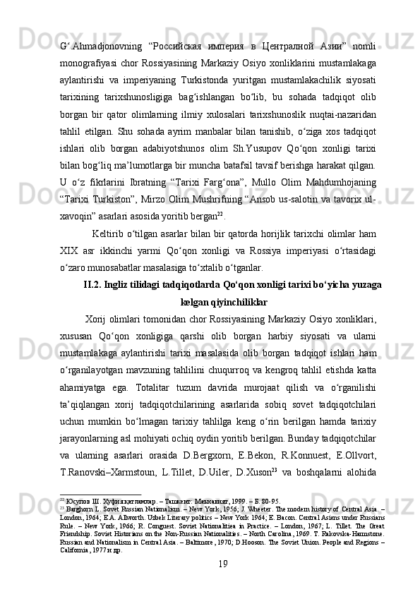 G ʻ .Ahmadjonovning   “ Российская   империя   в   Централной   Азии ”   nomli
monografiyasi   chor   Rossiyasining   Markaziy   Osiyo   xonliklarini   mustamlakaga
aylantirishi   va   imperiyaning   Turkistonda   yuritgan   mustamlakachilik   siyosati
tarixining   tarixshunosligiga   bag ʻ ishlangan   b о lib,   bu   sohada   tadqiqot   olibʻ
borgan   bir   qator   olimlarning   ilmiy   xulosalari   tarixshunoslik   nuqtai-nazaridan
tahlil   etilgan.   Shu   sohada   ayrim   manbalar   bilan   tanishib,   о ziga   xos   tadqiqot	
ʻ
ishlari   olib   borgan   adabiyotshunos   olim   Sh.Yusupov   Q о qon   xonligi   tarixi
ʻ
bilan bog ʻ liq ma’lumotlarga bir muncha batafsil tavsif berishga harakat qilgan.
U   о z   fikrlarini   Ibratning   “Tarixi   Farg	
ʻ ʻ ona”,   Mullo   Olim   Mahdumhojaning
“Tarixi  Turkiston”,   Mirzo  Olim   Mushrifning  “Ansob  us-salotin   va  tavorix  ul-
xavoqin” asarlari asosida yoritib bergan 22
.
  Keltirib   о tilgan asarlar bilan bir  qatorda horijlik tarixchi olimlar ham	
ʻ
XIX   asr   ikkinchi   yarmi   Q о qon   xonligi   va   Rossiya   imperiyasi  	
ʻ о rtasidagi	ʻ
о zaro munosabatlar masalasiga t	
ʻ о xtalib 	ʻ о tganlar. 	ʻ
II.2. Ingliz tilidagi tadqiqotlarda Qo‘qon xonligi tarixi bo‘yicha yuzaga
kelgan qiyinchiliklar
Xorij   olimlari   tomonidan   chor   Rossiyasining   Markaziy   Osiyo   xonliklari ,
xususan   Q о	
ʻ qon   xonligiga   qarshi   olib   borgan   harbiy   siyosati   va   ularni
mustamlakaga   aylantirishi   tarixi   masalasida   olib   borgan   tadqiqot   ishlari   ham
о	
ʻ rganilayotgan   mavzuning   tahlilini   chuqurroq   va   kengroq   tahlil   etishda   katta
ahamiyatga   ega .   Totalitar   tuzum   davrida   murojaat   qilish   va   о	
ʻ rganilishi
ta ’ qiqlangan   xorij   tadqiqotchilarining   asarlarida   sobiq   sovet   tadqiqotchilari
uchun   mumkin   b о	
ʻ lmagan   tarixiy   tahlilga   keng   о	ʻ rin   berilgan   hamda   tarixiy
jarayonlarning   asl   mohiyati   ochiq   oydin   yoritib   berilgan .  Bunday   tadqiqotchilar
va   ularning   asarlari   orasida   D . Bergxorn ,   E . Bekon ,   R . Konnuest ,   E . Ollvort ,
T . Ranovski – Xarmstoun ,   L . Tillet ,   D . Uiler ,   D . Xuson 23
  va   boshqalarni   alohida
22
 Юсупов Ш. Хуфия қатламлар. – Ташкент: Маънавият, 1999. – Б. 80-95. 
23
 Barghorn L. Sovet Russian Nationalism. – New York, 1956; J. Wheeter. The modern history of Central Asia. –
London, 1964; E.A. Allworth. Uzbek Literary politics – New York 1964; E. Bacon. Central Asiens under Russians
Rule.   –   New   York,   1966;   R.   Conguest.   Soviet   Nationalitiea   in   Practice.   –   London,   1967;   L.   Tillet.   The   Great
Friendship. Soviet Historians on the Non-Russian Nationalities. – North Carolina, 1969. T. Rakovska-Harmstone.
Russian and Nationalism in Central Asia. – Baltimore, 1970; D.Hooson. The Soviet Union. People and Regions –
California, 1977  и   др .
19