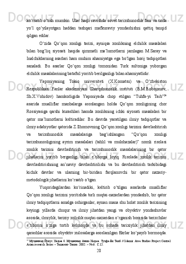 k оʻ rsatib   о	ʻ tish   mumkin .   Ular   haqli   ravishda   sovet   tarixshunoslik   fani   va   unda
y о	
ʻ l   q о	ʻ yilayotgan   haddan   tashqari   mafkuraviy   yondashishni   qattiq   tanqid
qilgan   edilar . 
О
ʻ zida   Q о	ʻ qon   xonligi   tarixi ,   ayniqsa   xonlikning   elchilik   masalalari
bilan   bog ʻ liq   siyosati   haqida   qimmatli   ma ’ lumotlarni   jamlagan   M . Saray   va
Inalchiklarning   asarlari   ham   muhim   ahamiyatga   ega   b о	
ʻ lgan   horij   tadqiqotlari
sanaladi .   Bu   asarlar   Q о qon   xonligi   tomonidan   Turk   sultoniga   yuborgan	
ʻ
elchilik masalalarining batafsil yoritib berilganligi bilan ahamiyatlidir. 
Yaponiyaning   Tokio   universiteti   (X.Komatsu)   va   О zbekiston	
ʻ
Respublikasi   Fanlar   akademiyasi   Sharqshunoslik   instituti   (B.M.Bobojonov,
Sh.X.Vohidov)   hamkorligida   Yaponiyada   chop   etilgan   “Tuhfa-yi   Taib” 24
asarida   mualliflar   manbalarga   asoslangan   holda   Q о qon   xonligining   chor	
ʻ
Rossiyasiga   qarshi   kurashlari   hamda   xonlikning   ichki   siyosati   masalalari   bir
qator   ma’lumotlarni   keltiradilar.   Bu   davrda   yaratilgan   ilmiy   tadqiqotlar   va
ilmiy adabiyotlar qatorida Z.Ilhomovning Q о qon xonligi tarixini davrlashtirish	
ʻ
va   tarixshunoslik   masalalariga   bag ʻ ishlangan   “Q о qon   xonligi	
ʻ
tarixshunosligining   ayrim   masalalari   (tahlil   va   mulohazalar)”   nomli   risolasi
xonlik   tarixini   davrlashtirish   va   tarixshunoslik   masalalarining   bir   qator
jihatlarini   yoritib   berganligi   bilan   e’tiborga   loyiq.   Risolada   xonlik   tarixini
davrlashtirishning   an’naviy   davrlashtirilishi   va   bu   davrlashtirish   tarkibidagi
kichik   davrlar   va   ularning   bir-biridan   farqlanuvchi   bir   qator   nazariy-
metodologik jihatlarini k о rsatib 	
ʻ о tgan. 	ʻ
Yuqoridagilardan   k о rinadiki,   keltirib  	
ʻ о tilgan   asarlarda   mualliflar	ʻ
Q о qon xonligi tarixini yoritishda turli nuqtai-nazarlardan yondashib, bir qator	
ʻ
ilmiy tadqiqotlarni amalga oshirganlar, aynan mana shu holat xonlik tarixining
keyingi   yillarda   chuqur   va   ilmiy   jihatdan   yangi   va   obyektiv   yondashuvlar
asosida, ilmiylik, tarixiy xolislik nuqtai-nazaridan  о rganish borasida tarixchilar	
ʻ
e’tiborini   о ziga   tortib   kelmoqda   va   bu   sohada   tarixiylik   jihatdan   ilmiy	
ʻ
qarashlar asosida obyektiv xulosalarga asoslanilgan fikrlar k о payib bormoqda.	
ʻ
24
  Муҳаммад   Йунус   Хаджа   б .  Муҳаммад   Амин - Хаджа .  Туҳфа - йи   Таиб  // Islamic Area Studies Project Central
Asian research Series –  Ташкент - Токио .  2002. – № 6.  С.12.
20 