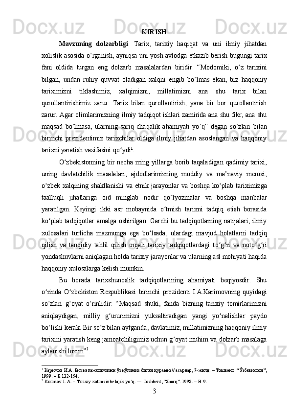 KIRISH
M avzuning   dolzarbligi .   Tarix,   tarixiy   haqiqat   va   uni   ilmiy   jihatdan
xolislik asosida o ʻ rganish, ayniqsa uni yosh avlodga etkazib berish bugungi tarix
fani   oldida   turgan   eng   dolzarb   masalalardan   biridir.   “Modomiki,   o ʻ z   tarixini
bilgan,   undan   ruhiy   quvvat   oladigan   xalqni   engib   bo ʻ lmas   ekan,   biz   haqqoniy
tariximizni   tiklashimiz,   xalqimizni,   millatimizni   ana   shu   tarix   bilan
qurollantirishimiz   zarur.   Tarix   bilan   qurollantirish,   yana   bir   bor   qurollantirish
zarur. Agar olimlarimizning ilmiy tadqiqot ishlari zamirida ana shu fikr, ana shu
maqsad   bo ʻ lmasa,   ularning   sariq   chaqalik   ahamiyati   yo ʻ q”   degan   so ʻ zlari   bilan
birinchi   prezidentimiz   tarixchilar   oldiga   ilmiy   jihatdan   asoslangan   va   haqqoniy
tarixni yaratish vazifasini qo ʻ ydi 1
.  
О ʻ zbekistonning bir  necha ming yillarga borib taqaladigan  qadimiy tarixi,
uning   davlatchilik   masalalari,   ajdodlarimizning   moddiy   va   ma’naviy   merosi,
о ʻ zbek   xalqining  shakllanishi   va  etnik   jarayonlar   va  boshqa   k о ʻ plab  tariximizga
taalluqli   jihatlariga   oid   minglab   nodir   q о ʻ lyozmalar   va   boshqa   manbalar
yaratilgan.   Keyingi   ikki   asr   mobaynida   о ʻ tmish   tarixni   tadqiq   etish   borasida
k о ʻ plab tadqiqotlar amalga oshirilgan. Garchi bu tadqiqotlarning natijalari, ilmiy
xulosalari   turlicha   mazmunga   ega   b о ʻ lsada,   ulardagi   mavjud   holatlarni   tadqiq
qilish   va   tanqidiy   tahlil   qilish   orqali   tarixiy   tadqiqotlardagi   t о ʻ g ʻ ri   va   not о ʻ g ʻ ri
yondashuvlarni aniqlagan holda tarixiy jarayonlar va ularning asl mohiyati haqida
haqqoniy xulosalarga kelish mumkin. 
Bu   borada   tarixshunoslik   tadqiqotlarining   ahamiyati   beqiyosdir.   Shu
о ʻ rinda   О ʻ zbekiston   Respublikasi   birinchi   prezidenti   I.A.Karimovning   quyidagi
s о ʻ zlari   g ʻ oyat   о ʻ rinlidir:   “Maqsad   shuki,   fanda   bizning   tarixiy   tomirlarimizni
aniqlaydigan,   milliy   g ʻ ururimizni   yuksaltiradigan   yangi   y о ʻ nalishlar   paydo
b о ʻ lishi kerak. Bir s о ʻ z bilan aytganda, davlatimiz, millatimizning haqqoniy ilmiy
tarixini yaratish keng jamoatchiligimiz uchun g ʻ oyat muhim va dolzarb masalaga
aylanishi lozim” 2
.
1
  Каримов И.А. Биз келажагимизни ўз қўлимиз билан қурамиз// асарлар, 7-жилд.  –   Тошкент: “Ўзбекистон”,
1999.  –  Б . 132-154.
2
 Karimov I. A.  –  Tarixiy xotirasiz kelajak yo q. ― Toshkent, “Sharq”. 1998. ʻ –  B. 9. 
3 