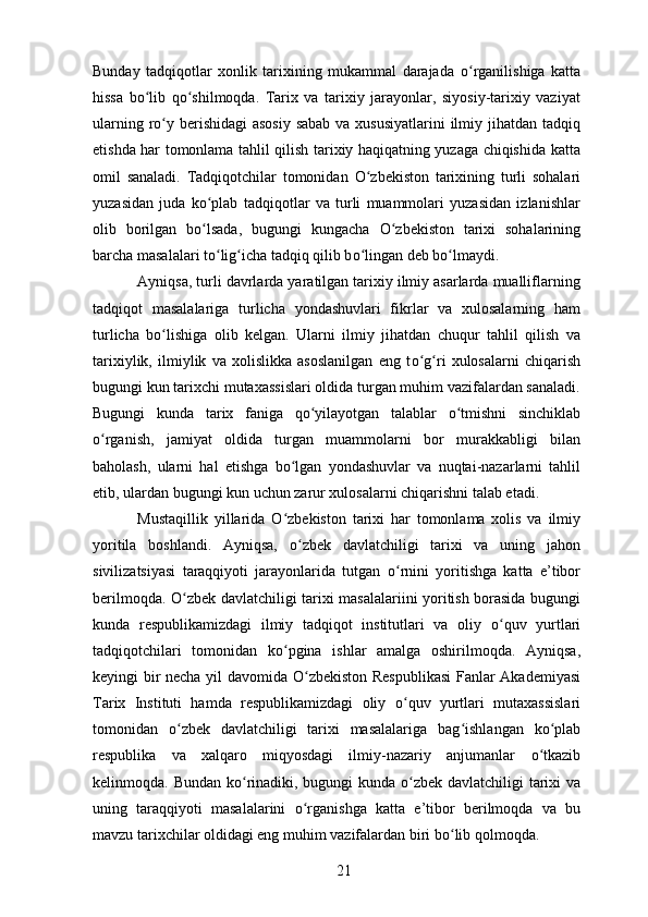 Bunday   tadqiqotlar   xonlik   tarixining   mukammal   darajada   о rganilishiga   kattaʻ
hissa   b о lib   q	
ʻ о shilmoqda.   Tarix   va   tarixiy   jarayonlar,   siyosiy-tarixiy   vaziyat	ʻ
ularning r о y berishidagi  asosiy sabab va xususiyatlarini  ilmiy jihatdan tadqiq	
ʻ
etishda har tomonlama tahlil qilish tarixiy haqiqatning yuzaga chiqishida katta
omil   sanaladi.   Tadqiqotchilar   tomonidan   О zbekiston   tarixining   turli   sohalari	
ʻ
yuzasidan   juda   k о plab   tadqiqotlar   va   turli   muammolari   yuzasidan   izlanishlar	
ʻ
olib   borilgan   b о lsada,   bugungi   kungacha  
ʻ О zbekiston   tarixi   sohalarining	ʻ
barcha masalalari t о lig	
ʻ ʻ icha tadqiq qilib b о lingan deb b	ʻ о lmaydi. 	ʻ
Ayniqsa, turli davrlarda yaratilgan tarixiy ilmiy asarlarda mualliflarning
tadqiqot   masalalariga   turlicha   yondashuvlari   fikrlar   va   xulosalarning   ham
turlicha   b о lishiga   olib   kelgan.   Ularni   ilmiy   jihatdan   chuqur   tahlil   qilish   va	
ʻ
tarixiylik,   ilmiylik   va   xolislikka   asoslanilgan   eng   t о g	
ʻ ʻ ri   xulosalarni   chiqarish
bugungi kun tarixchi mutaxassislari oldida turgan muhim vazifalardan sanaladi.
Bugungi   kunda   tarix   faniga   q о yilayotgan   talablar  	
ʻ о tmishni   sinchiklab	ʻ
о rganish,   jamiyat   oldida   turgan   muammolarni   bor   murakkabligi   bilan	
ʻ
baholash,   ularni   hal   etishga   b о lgan   yondashuvlar   va   nuqtai-nazarlarni   tahlil	
ʻ
etib, ulardan bugungi kun uchun zarur xulosalarni chiqarishni talab etadi. 
Mustaqillik   yillarida   О zbekiston   tarixi   har   tomonlama   xolis   va   ilmiy
ʻ
yoritila   boshlandi.   Ayniqsa,   о zbek   davlatchiligi   tarixi   va   uning   jahon	
ʻ
sivilizatsiyasi   taraqqiyoti   jarayonlarida   tutgan   о rnini   yoritishga   katta   e’tibor	
ʻ
berilmoqda.   О zbek davlatchiligi tarixi masalalariini yoritish borasida bugungi	
ʻ
kunda   respublikamizdagi   ilmiy   tadqiqot   institutlari   va   oliy   о quv   yurtlari	
ʻ
tadqiqotchilari   tomonidan   k о pgina   ishlar   amalga   oshirilmoqda.   Ayniqsa,	
ʻ
keyingi bir necha yil davomida   О zbekiston Respublikasi  Fanlar Akademiyasi	
ʻ
Tarix   Instituti   hamda   respublikamizdagi   oliy   о quv   yurtlari   mutaxassislari	
ʻ
tomonidan   о zbek   davlatchiligi   tarixi   masalalariga   bag	
ʻ ʻ ishlangan   k о plab	ʻ
respublika   va   xalqaro   miqyosdagi   ilmiy-nazariy   anjumanlar   о tkazib	
ʻ
kelinmoqda. Bundan k о rinadiki, bugungi kunda  	
ʻ о zbek davlatchiligi tarixi  va	ʻ
uning   taraqqiyoti   masalalarini   о rganishga   katta   e’tibor   berilmoqda   va   bu	
ʻ
mavzu tarixchilar oldidagi eng muhim vazifalardan biri b о lib qolmoqda. 	
ʻ
21 