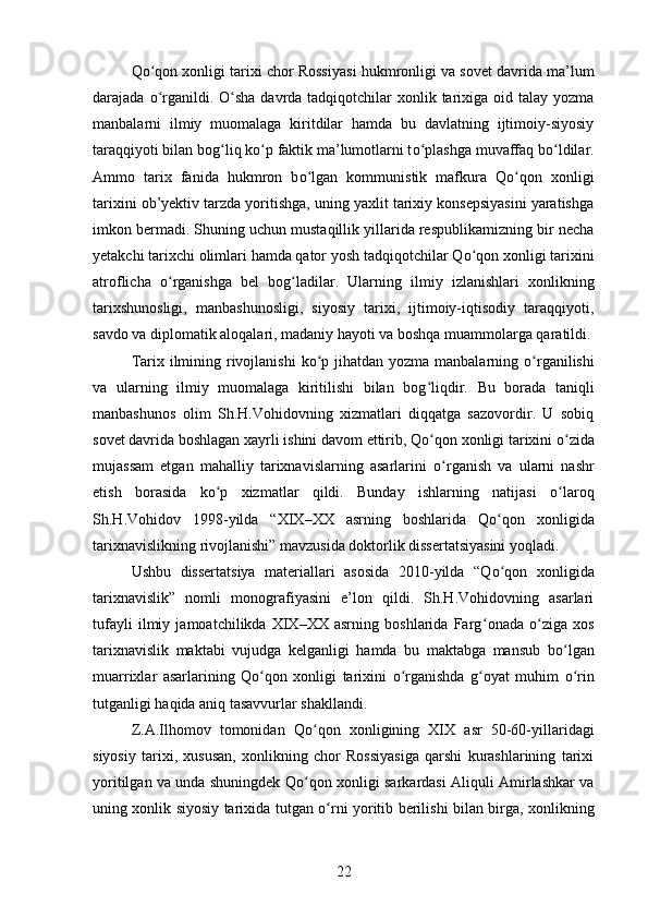 Q о qon xonligi tarixi chor Rossiyaʻ si hukmronligi va sovet davrida ma’lum
darajada   о rganildi.  
ʻ О sha davrda tadqiqotchilar  xonlik tarixiga oid talay yozma	ʻ
manbalarni   ilmiy   muomalaga   kiritdilar   hamda   bu   davlatning   ijtimoiy-siyosiy
taraqqiyoti bilan bog ʻ liq k о p faktik ma’lumotlarni t	
ʻ о plashga muvaffaq b	ʻ о ldilar.	ʻ
Ammo   tarix   fanida   hukmron   b о lgan   kommunistik   mafkura   Q	
ʻ о qon   xonligi	ʻ
tarixini ob’yektiv tarzda yoritishga, uning yaxlit tarixiy konsepsiyasini yaratishga
imkon bermadi. Shuning uchun mustaqillik yillarida respublikamizning bir necha
yetakchi tarixchi olimlari hamda qator yosh tadqiqotchilar Q о qon xonligi tarixini	
ʻ
atroflicha   о rganishga   bel   bog	
ʻ ʻ ladilar.   Ularning   ilmiy   izlanishlari   xonlikning
tarixshunosligi,   manbashunosligi,   siyosiy   tarixi,   ijtimoiy-iqtisodiy   taraqqiyoti,
savdo va diplomatik aloqalari, madaniy hayoti va boshqa muammolarga qaratildi.
Tarix ilmining rivojlanishi  k о p jihatdan yozma manbalarning  	
ʻ о rganilishi	ʻ
va   ularning   ilmiy   muomalaga   kiritilishi   bilan   bog ʻ liqdir.   Bu   borada   taniqli
manbashunos   olim   Sh.H.Vohidovning   xizmatlari   diqqatga   sazovordir.   U   sobiq
sovet davrida boshlagan xayrli ishini davom ettirib, Q о qon xonligi tarixini 	
ʻ о zida	ʻ
mujassam   etgan   mahalliy   tarixnavislarning   asarlarini   о rganish   va   ularni   nashr	
ʻ
etish   borasida   k о p   xizmatlar   qildi.   Bunday   ishlarning   natijasi  	
ʻ о laroq	ʻ
Sh.H.Vohidov   1998-yilda   “XIX–XX   asrning   boshlarida   Q о qon   xonligida	
ʻ
tarixnavislikning rivojlanishi” mavzusida doktorlik dissertatsiyasini yoqladi. 
Ushbu   dissertatsiya   materiallari   asosida   2010-yilda   “Q о qon   xonligida
ʻ
tarixnavislik”   nomli   monografiyasini   e’lon   qildi.   Sh.H.Vohidovning   asarlari
tufayli   ilmiy   jamoatchilikda   XIX–XX   asrning   boshlarida   Farg ʻ onada   о ziga   xos	
ʻ
tarixnavislik   maktabi   vujudga   kelganligi   hamda   bu   maktabga   mansub   b о lgan	
ʻ
muarrixlar   asarlarining   Q о qon   xonligi   tarixini  	
ʻ о rganishda   g	ʻ ʻ oyat   muhim   о rin	ʻ
tutganligi haqida aniq tasavvurlar shakllandi. 
Z.A.Ilhomov   tomonidan   Q о qon   xonligining   XIX   asr   50-60-yillaridagi	
ʻ
siyosiy   tarixi,   xususan,   xonlikning   chor   Rossiyasiga   qarshi   kurashlarining   tarixi
yoritilgan va unda shuningdek Q о qon xonligi sarkardasi Aliquli Amirlashkar va
ʻ
uning xonlik siyosiy tarixida tutgan   о rni yoritib berilishi bilan birga, xonlikning	
ʻ
22 