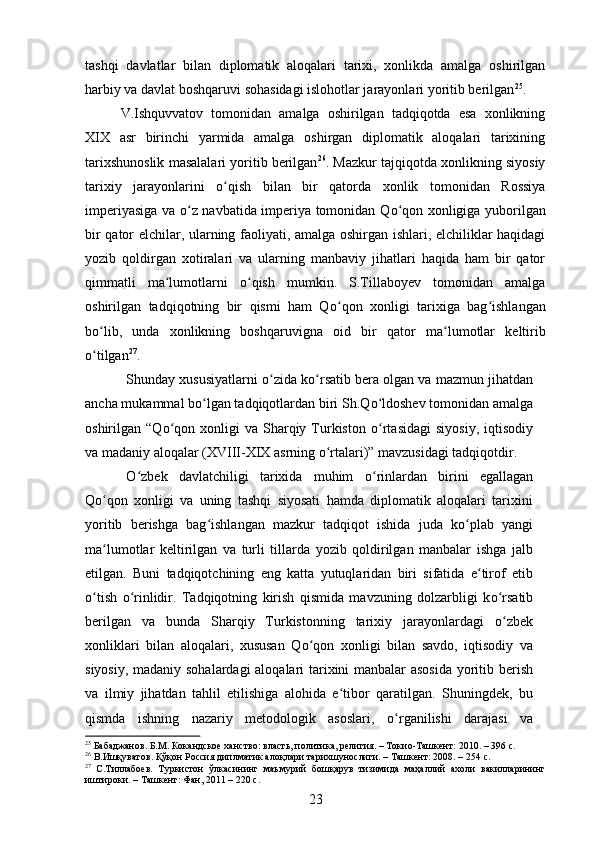 tashqi   davlatlar   bilan   diplomatik   aloqalari   tarixi,   xonlikda   amalga   oshirilgan
harbiy va davlat boshqaruvi sohasidagi islohotlar jarayonlari yoritib berilgan 25
.
V.Ishquvvatov   tomonidan   amalga   oshirilgan   tadqiqotda   esa   xonlikning
XIX   asr   birinchi   yarmida   amalga   oshirgan   diplomatik   aloqalari   tarixining
tarixshunoslik masalalari yoritib berilgan 26
. Mazkur tajqiqotda xonlikning siyosiy
tarixiy   jarayonlarini   о qish   bilan   bir   qatorda   xonlik   tomonidan   Rossiyaʻ
imperiyasiga va   о z navbatida imperiya tomonidan Q	
ʻ о qon xonligiga yuborilgan	ʻ
bir qator elchilar, ularning faoliyati, amalga oshirgan ishlari, elchiliklar haqidagi
yozib   qoldirgan   xotiralari   va   ularning   manbaviy   jihatlari   haqida   ham   bir   qator
qimmatli   ma lumotlarni  	
ʻ о qish   mumkin.   S.Tillaboyev   tomonidan   amalga	ʻ
oshirilgan   tadqiqotning   bir   qismi   ham   Q о qon   xonligi   tarixiga   bag	
ʻ ʻ ishlangan
b о lib,   unda   xonlikning   boshqaruvigna   oid   bir   qator   ma	
ʻ ʻ lumotlar   keltirib
о tilgan
ʻ 27
.
Shunday xususiyatlarni  о zida k	
ʻ о rsatib bera olgan va mazmun jihatdan	ʻ
ancha mukammal b о lgan tadqiqotlardan biri Sh.Q	
ʻ о ldoshev tomonidan amalga	ʻ
oshirilgan  “Q о qon  xonligi  va  Sharqiy  Turkiston  	
ʻ о rtasidagi   siyosiy,  iqtisodiy	ʻ
va madaniy aloqalar (XVIII-XIX asrning  о rtalari)” mavzusidagi tadqiqotdir. 	
ʻ
О zbek   davlatchiligi   tarixida   muhim  	
ʻ о rinlardan   birini   egallagan	ʻ
Q о qon   xonligi   va   uning   tashqi   siyosati   hamda   diplomatik   aloqalari   tarixini	
ʻ
yoritib   berishga   bag ʻ ishlangan   mazkur   tadqiqot   ishida   juda   k о plab   yangi	
ʻ
ma lumotlar   keltirilgan   va   turli   tillarda   yozib   qoldirilgan   manbalar   ishga   jalb	
ʻ
etilgan.   Buni   tadqiqotchining   eng   katta   yutuqlaridan   biri   sifatida   e tirof   etib	
ʻ
о tish  	
ʻ о rinlidir.   Tadqiqotning   kirish   qismida   mavzuning   dolzarbligi   k	ʻ о rsatib	ʻ
berilgan   va   bunda   Sharqiy   Turkistonning   tarixiy   jarayonlardagi   о zbek
ʻ
xonliklari   bilan   aloqalari,   xususan   Q о qon   xonligi   bilan   savdo,   iqtisodiy   va	
ʻ
siyosiy, madaniy sohalardagi aloqalari tarixini manbalar asosida  yoritib berish
va   ilmiy   jihatdan   tahlil   etilishiga   alohida   e tibor   qaratilgan.   Shuningdek,   bu	
ʻ
qismda   ishning   nazariy   metodologik   asoslari,   о rganilishi   darajasi   va	
ʻ
25
 Бабаджанов. Б.М. Кокандское ханство: власть, политика, религия. – Токио-Ташкент: 2010. – 396  c .
26
 В.Ишқуватов. Қўқон Россия диплматик алоқлари тарихшунослиги. – Ташкент: 2008. – 254  c .
27
  С.Тиллабоев.   Туркистон   ўлкасининг   маъмурий   бошқарув   тизимида   маҳаллий   ахоли   вакилларининг
иштироки. – Ташкент: Фан, 2011 – 220  c .
23 