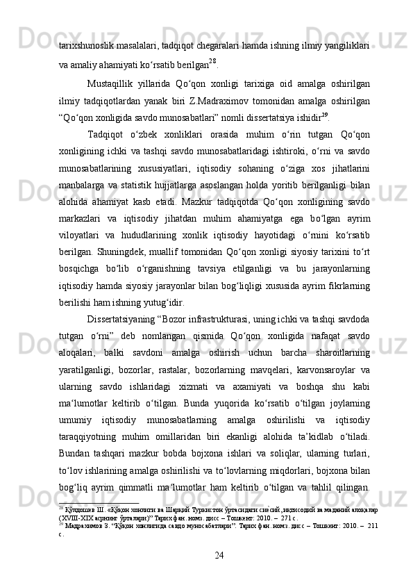 tarixshunoslik masalalari, tadqiqot chegaralari hamda ishning ilmiy yangiliklari
va amaliy ahamiyati k о rsatib berilganʻ 28
.
Mustaqillik   yillarida   Q о qon   xonligi   tarixiga   oid   amalga   oshirilgan	
ʻ
ilmiy   tadqiqotlardan   yanak   biri   Z.Madraximov   tomonidan   amalga   oshirilgan
“Q о qon xonligida savdo munosabatlari” nomli dissertatsiya ishidir	
ʻ 29
. 
Tadqiqot   о zbek   xonliklari   orasida   muhim  	
ʻ о rin   tutgan   Q	ʻ о qon	ʻ
xonligining   ichki   va   tashqi   savdo   munosabatlaridagi   ishtiroki,   о rni   va   savdo	
ʻ
munosabatlarining   xususiyatlari,   iqtisodiy   sohaning   о ziga   xos   jihatlarini	
ʻ
manbalarga   va   statistik   hujjatlarga   asoslangan   holda   yoritib   berilganligi   bilan
alohida   ahamiyat   kasb   etadi.   Mazkur   tadqiqotda   Q о qon   xonligining   savdo	
ʻ
markazlari   va   iqtisodiy   jihatdan   muhim   ahamiyatga   ega   b о lgan   ayrim	
ʻ
viloyatlari   va   hududlarining   xonlik   iqtisodiy   hayotidagi   о rnini   k	
ʻ о rsatib	ʻ
berilgan.   Shuningdek,   muallif   tomonidan   Q о qon   xonligi   siyosiy   tarixini   t	
ʻ о rt	ʻ
bosqichga   b о lib  	
ʻ о rganishning   tavsiya   etilganligi   va   bu   jarayonlarning	ʻ
iqtisodiy hamda siyosiy jarayonlar bilan bog ʻ liqligi xususida ayrim fikrlarning
berilishi ham ishning yutug ʻ idir.
Dissertatsiyaning “Bozor infrastrukturasi, uning ichki va tashqi savdoda
tutgan   о rni”   deb   nomlangan   qismida   Q	
ʻ о qon   xonligida   nafaqat   savdo	ʻ
aloqalari,   balki   savdoni   amalga   oshirish   uchun   barcha   sharoitlarning
yaratilganligi,   bozorlar,   rastalar,   bozorlarning   mavqelari,   karvonsaroylar   va
ularning   savdo   ishlaridagi   xizmati   va   axamiyati   va   boshqa   shu   kabi
ma lumotlar   keltirib  	
ʻ о tilgan.   Bunda   yuqorida   k	ʻ о rsatib  	ʻ о tilgan   joylarning	ʻ
umumiy   iqtisodiy   munosabatlarning   amalga   oshirilishi   va   iqtisodiy
taraqqiyotning   muhim   omillaridan   biri   ekanligi   alohida   ta’kidlab   о tiladi.	
ʻ
Bundan   tashqari   mazkur   bobda   bojxona   ishlari   va   soliqlar,   ularning   turlari,
t о lov ishlarining amalga oshirilishi va t	
ʻ о lovlarning miqdorlari, bojxona bilan	ʻ
bog ʻ liq   ayrim   qimmatli   ma lumotlar   ham   keltirib  	
ʻ о tilgan   va   tahlil   qilingan.	ʻ
28
 Қўлдошев Ш. «Қўқон хонлиги ва Шарқий Туркистон ўртасидаги си
еvсий, иқтисодий ва маданий алоқалар
( XVIII - XIX  асрнинг ўрталари)” Тарих фан. номз. дисс – Тошкент: 2010. –  271  c .
29
 Мадрахимов З. “Қўқон хонлигида савдо муносабатлари”. Тарих фан. номз. дисс – Тошкент: 2010. –  211
c .
24 