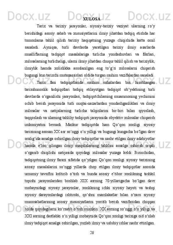 XULOSA
Tarix   va   tarixiy   jarayonlar,   siyosiy-tarixiy   vaziyat   ularning   r о yʻ
berishidagi   asosiy   sabab   va   xususiyatlarini   ilmiy   jihatdan   tadqiq   etishda   har
tomonlama   tahlil   qilish   tarixiy   haqiqatning   yuzaga   chiqishida   katta   omil
sanaladi.   Ayniqsa,   turli   davrlarda   yaratilgan   tarixiy   ilmiy   asarlarda
mualliflarning   tadqiqot   masalalariga   turlicha   yondashuvlari   va   fikrlari,
xulosalarning turlichaligi, ularni ilmiy jihatdan chuqur tahlil qilish va tarixiylik,
ilmiylik   hamda   xolislikka   asoslanilgan   eng   t о g	
ʻ ʻ ri   xulosalarni   chiqarish
bugungi kun tarixchi mutaxassislari oldida turgan muhim vazifalardan sanaladi.
Tarix   fani   tadqiqotlarida   muhim   sohalardan   biri   hisoblangan
tarixshunoslik   tadqiqotlari   tadqiq   etilayotgan   tadqiqot   ob yektining   turli	
ʻ
davrlarda   о rganilishi   jarayonlari,   tadqiqotchilarning   muammoning   yechimini	
ʻ
ochib   berish   jarayonida   turli   nuqtai-nazarlardan   yondashganliklari   va   ilmiy
xulosalar   va   natijalarning   turlicha   talqinlarini   bir-biri   bilan   qiyoslash,
taqqoslash va ularning tahliliy tadqiqoti jarayonida obyektiv xulosalar chiqarish
imkoniyatini   beroadi.   Mazkur   tadqiqotda   ham   Q о qon   xonligi   siyosiy	
ʻ
tarixining asosan XX asr s о nggi 	
ʻ о n yilligi va bugungi kungacha b	ʻ о lgan davr	ʻ
oralig ʻ ida amalga oshirilgan ilmiy tadqiqotlar va nashr etilgan ilmiy adabiyotlar
hamda   e lon   qilingan   ilmiy   maqolalarning   tahlilini   amalga   oshirish   orqali	
ʻ
о rganib   chiqilishi   natijasida   quyidagi   xulosalar   yuzaga   keldi:   Birinchidan,	
ʻ
tadqiqotning   ilmiy   farazi   sifatida   q о yilgan   Q	
ʻ о qon   xonligi   siyosiy   tarixining	ʻ
asosiy   masalalarini   s о nggi   yillarda   chop   etilgan   ilmiy   tadqiqotlar   asosida	
ʻ
umumiy   tavsifini   keltirib   о tish   va   bunda   asosiy   e’tibor   xonlikning   tashkil	
ʻ
topishi   jarayonlaridan   boshlab   XIX   asrning   70-yillarigacha   b о lgan   davr	
ʻ
mobaynidagi   siyosiy   jarayonlar,   xonlikning   ichki   siyosiy   hayoti   va   tashqi
siyosiy   darayonlardagi   ishtiroki,   q о shni   mamlakatlar   bilan  	
ʻ о zaro   siyosiy	ʻ
munosabatlarining   asosiy   xususiyatlarini   yoritib   berish   vazifasidan   chiqqan
holda quyidagilarni k о rsatib 	
ʻ о tish mumkin: XX asrning s	ʻ о nggi  	ʻ о n yilligi va	ʻ
XXI asrning dastlabki  о n yilligi mobaynida Q	
ʻ о qon xonligi tarixiga oid 	ʻ о nlab	ʻ
ilmiy tadqiqot amalga oshirilgan, yuzlab ilmiy va uslubiy ishlar nashr ettirilgan.
26 