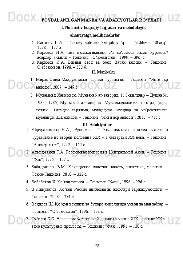 FOYDALANILGAN MANBA VA ADABIYOTLAR RO YXATIʻ
I. Normativ huquqiy hujjatlar va metodologik
ahamiyatga molik nashrlar
1. Karimov   I.   A.   –   Tarixiy   xotirasiz   kelajak   yo q.   ―   Toshkent,   “Sharq”.	
ʻ
1998.  –  197 b.
2. Каримов   И . А .   Биз   келажагимизни   о з	
ʻ   қо лимиз	ʻ   билан   қурамиз //
асарлар , 7- жилд .  –   Тошкент : “ О збекистон	
ʻ ”, 1999.  – 396. c.  
3. Каримов   И.А.   Биздан   озод   ва   обод   Ватан   қолсин   –   Тошкент:
О збекистон, 1996. – 380 б.	
ʻ
II .  Manbalar
1. Мирзо Олим Махдум хожи. Тарихи Туркистон. –   Тошкент: “Янги аср
авлоди”, 2009.    –  249  б .
2. Мухаммад Хакимхон. Мунтахаб  ат-таворих. 1, 2-жилдлар – Душанбе,
1983,   1985;   Мунтахаб   ат-таворих:   Мухаммадхакимхон   то ра;   форс-	
ʻ
тожик     тилидан   таржима,   муқаддима,   изоҳлар   ва   ко рсаткичлар
ʻ
муаллифи Ш.Воҳидов. –  Тошкент: “ Янги аср авлоди”, 2010. – 716 б.
III.  Adabiyotlar
1. Абдурахимова   Н.А.,   Рустамова   Г.   Колониальная   система   власти   в
Туркестане   во второй  половине  XIX –  I  четвертьи  ХХ  века.   –   Тошкент:
“Университет”, 1999.  –  162 с. 
2. Ахмеджанов  Г.А. Российская  империя в  Центральной Азии. –   Тошкент:
“Фан”, 1995. – 137 с. 
3. Бабаджанов.   Б.М.   Кокандское   ханство:   власть,   политика,   религия.   –
Токио-Ташкент: 2010. – 322  c .
4. Бобобеков Ҳ. Қо кон тарихи. – Тошкент: 	
ʻ “Фан”,  1996. – 296 c.  
5. В.Ишқуватов.   Қо қон   Россия   дипл
ʻ o матик   алоқлари   тарихшунослиги.   –
Ташкент: 2008. – 254  c .
6. Воҳидов Ш. Қо қон хонлиги ва бухоро амирлигида унвон ва мансаблар. –	
ʻ
Тошкент :  “ О збекистон	
ʻ ” ,  1996. – 137  c .
7. Губаева С.С. Население Ферганской долины в конце ХIХ – начале ХХ в.:
этно культурные процессы. – Тошкент :  “Фан”, 1991. – 130 с. 
28 