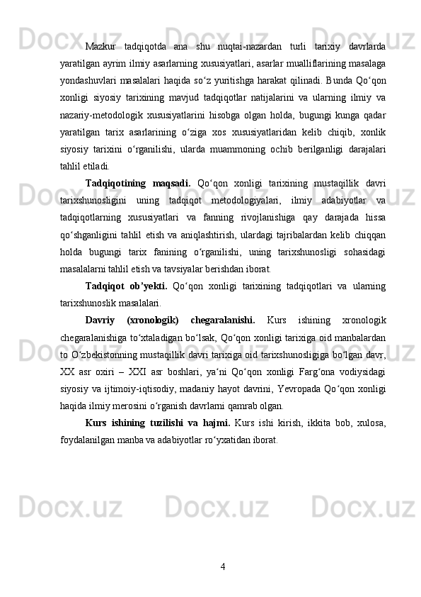 Mazkur   tadqiqotda   ana   shu   nuqtai-nazardan   turli   tarixiy   davrlarda
yaratilgan ayrim ilmiy asarlarning xususiyatlari, asarlar mualliflarining masalaga
yondashuvlari   masalalari   haqida   s о ʻ z  yuritishga   harakat   qilinadi.   Bunda   Q о ʻ qon
xonligi   siyosiy   tarixining   mavjud   tadqiqotlar   natijalarini   va   ularning   ilmiy   va
nazariy-metodologik   xususiyatlarini   hisobga   olgan   holda,   bugungi   kunga   qadar
yaratilgan   tarix   asarlarining   о ʻ ziga   xos   xususiyatlaridan   kelib   chiqib,   xonlik
siyosiy   tarixini   о ʻ rganilishi,   ularda   muammoning   ochib   berilganligi   darajalari
tahlil etiladi.
Tadqiqotining   maqsadi.   Qо qon   xonligi   tarixining   mustaqillik   davriʻ
tarixshunosligini   uning   tadqiqot   metodologiyalari,   ilmiy   adabiyotlar   va
tadqiqotlarning   xususiyatlari   va   fanning   rivojlanishiga   qay   darajada   hissa
qо shganligini   tahlil   etish   va   aniqlashtirish,   ulardagi   tajribalardan   kelib   chiqqan	
ʻ
holda   bugungi   tarix   fanining   о rganilishi,   uning   tarixshunosligi   sohasidagi	
ʻ
masalalarni tahlil etish va tavsiyalar berishdan iborat.  
Tadqiqot   ob ’y ekti .   Qо ʻ qon   xonligi   tarixining   tadqiqotlari   va   ularning
tarixshunoslik masalalari.  
Davriy   (xronologik)   chegaral a nishi.   Kurs   ishining   xronologik
chegaralanishiga to xtaladigan bo lsak, Qo qon xonligi tarixiga oid manbalardan	
ʻ ʻ ʻ
to O zbekistonning mustaqillik davri tarixiga oid tarixshunosligiga bo lgan davr,	
ʻ ʻ
XX   asr   oxiri   –   XXI   asr   boshlari,   ya ni   Qo qon   xonligi   Farg ona   vodiysidagi	
ʻ ʻ ʻ
siyosiy   va  ijtimoiy-iqtisodiy,  madaniy  hayot  davrini,  Yevropada  Qo qon  xonligi	
ʻ
haqida ilmiy merosini o rganish davrlarni qamrab olgan.	
ʻ
Kurs   ishi ning   tuzilishi   va   hajmi.   Kurs   ishi   kirish,   ikkita   bob,   xulosa,
foydalanilgan manba va adabiyotlar ro yxatidan iborat. 	
ʻ
4 