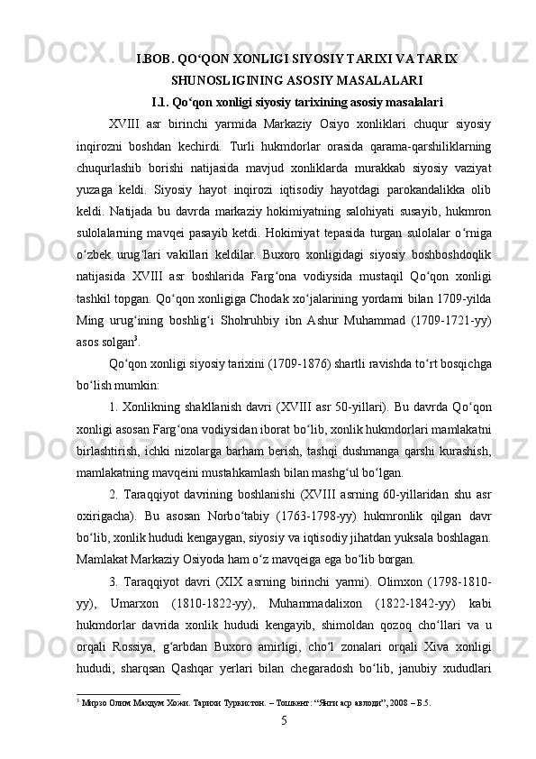 I.BOB.  QО ʻ QON XONLIGI SIYOSIY TARIXI VA TARIX
SHUNOSLIGINING ASOSIY MASALALARI
I.1. Qо ʻ qon xonligi siyosiy tarixining asosiy masalalari
XVIII   asr   birinchi   yarmida   Markaziy   Osiyo   xonliklari   chuqur   siyosiy
inqirozni   boshdan   kechirdi.   Turli   hukmdorlar   orasida   qarama-qarshiliklarning
chuqurlashib   borishi   natijasida   mavjud   xonliklarda   murakkab   siyosiy   vaziyat
yuzaga   keldi.   Siyosiy   hayot   inqirozi   iqtisodiy   hayotdagi   parokandalikka   olib
keldi.   Natijada   bu   davrda   markaziy   hokimiyatning   salohiyati   susayib,   hukmron
sulolalarning   mavqei   pasayib   ketdi.   Hokimiyat   tepasida   turgan   sulolalar   о ʻ rniga
о ʻ zbek   urug ʻ lari   vakillari   keldilar.   Buxoro   xonligidagi   siyosiy   boshboshdoqlik
natijasida   XVIII   asr   boshlarida   Farg ʻ ona   vodiysida   mustaqil   Qо ʻ qon   xonligi
tashkil topgan. Qо ʻ qon xonligiga Chodak xо ʻ jalarining yordami bilan 1709-yilda
Ming   urug ʻ ining   boshlig ʻ i   Shohruhbiy   ibn   Ashur   Muhammad   (1709-1721-yy)
asos solgan 3
.
Qо ʻ qon xonligi siyosiy tarixini (1709-1876) shartli ravishda tо ʻ rt bosqichga
bо ʻ lish mumkin: 
1.   Xonlikning   shakllanish   davri   (XVIII   asr   50-yillari).   Bu   davrda   Q о ʻ qon
xonligi asosan Farg ʻ ona vodiysidan iborat b о ʻ lib, xonlik hukmdorlari mamlakatni
birlashtirish,   ichki   nizolarga   barham   berish,   tashqi   dushmanga   qarshi   kurashish,
mamlakatning mavqeini mustahkamlash bilan mashg ʻ ul b о ʻ lgan. 
2.   Taraqqiyot   davrining   boshlanishi   (XVIII   asrning   60-yillaridan   shu   asr
oxirigacha).   Bu   asosan   Norb о ʻ tabiy   (1763-1798-yy)   hukmronlik   qilgan   davr
b о ʻ lib, xonlik hududi kengaygan, siyosiy va iqtisodiy jihatdan yuksala boshlagan.
Mamlakat Markaziy Osiyoda ham  о ʻ z mavqeiga ega b о ʻ lib borgan. 
3.   Taraqqiyot   davri   (XIX   asrning   birinchi   yarmi).   Olimxon   (1798-1810-
yy),   Umarxon   (1810-1822-yy),   Muhammadalixon   (1822-1842-yy)   kabi
hukmdorlar   davrida   xonlik   hududi   kengayib,   shimoldan   qozoq   ch о ʻ llari   va   u
orqali   Rossiya,   g ʻ arbdan   Buxoro   amirligi,   ch о ʻ l   zonalari   orqali   Xiva   xonligi
hududi,   sharqsan   Qashqar   yerlari   bilan   chegaradosh   b о ʻ lib,   janubiy   xududlari
3
 Мирзо Олим Махдум Хожи. Тарихи Туркистон.  –  Тошкент: “Янги аср авлоди”, 2008  –  Б . 5.
5 