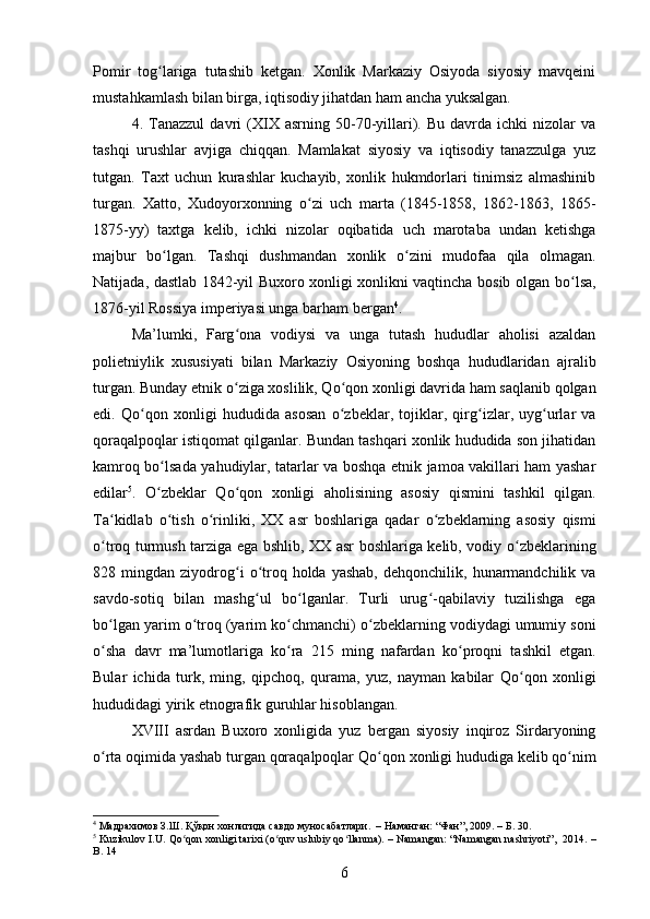 Pomir   tog ʻ lariga   tutashib   ketgan.   Xonlik   Markaziy   Osiyoda   siyosiy   mavqeini
mustahkamlash bilan birga, iqtisodiy jihatdan ham ancha yuksalgan. 
4.  Tanazzul   davri   (XIX   asrning   50-70-yillari).  Bu   davrda   ichki   nizolar   va
tashqi   urushlar   avjiga   chiqqan.   Mamlakat   siyosiy   va   iqtisodiy   tanazzulga   yuz
tutgan.   Taxt   uchun   kurashlar   kuchayib,   xonlik   hukmdorlari   tinimsiz   almashinib
turgan.   Xatto,   Xudoyorxonning   о ʻ zi   uch   marta   (1845-1858,   1862-1863,   1865-
1875-yy)   taxtga   kelib,   ichki   nizolar   oqibatida   uch   marotaba   undan   ketishga
majbur   b о ʻ lgan.   Tashqi   dushmandan   xonlik   о ʻ zini   mudofaa   qila   olmagan.
Natijada, dastlab 1842-yil Buxoro xonligi xonlikni vaqtincha bosib olgan b о ʻ lsa,
1876-yil Rossiya imperiyasi unga barham bergan 4
. 
Ma’lumki,   Farg ʻ ona   vodiysi   va   unga   tutash   hududlar   aholisi   azaldan
polietniylik   xususiyati   bilan   Markaziy   Osiyoning   boshqa   hududlaridan   ajralib
turgan. Bunday etnik  о ʻ ziga xoslilik, Q о ʻ qon xonligi davrida ham saqlanib qolgan
edi.   Q о ʻ qon   xonligi   hududida   asosan   о ʻ zbeklar,   tojiklar,   qirg ʻ izlar,   uyg ʻ urlar   va
qoraqalpoqlar istiqomat qilganlar. Bundan tashqari xonlik hududida son jihatidan
kamroq b о ʻ lsada yahudiylar, tatarlar va boshqa etnik jamoa vakillari ham yashar
edilar 5
.   О ʻ zbeklar   Q о ʻ qon   xonligi   aholisining   asosiy   qismini   tashkil   qilgan.
Ta kidlab  ʻ о ʻ tish   о ʻ rinliki,   XX   asr   boshlariga   qadar   о ʻ zbeklarning   asosiy   qismi
о ʻ troq turmush tarziga ega bshlib, XX asr boshlariga kelib, vodiy   о ʻ zbeklarining
828  mingdan  ziyodrog ʻ i   о ʻ troq  holda  yashab,  dehqonchilik,  hunarmandchilik  va
savdo-sotiq   bilan   mashg ʻ ul   b о ʻ lganlar.   Turli   urug ʻ -qabilaviy   tuzilishga   ega
b о ʻ lgan yarim  о ʻ troq (yarim k о ʻ chmanchi)  о ʻ zbeklarning vodiydagi umumiy soni
о ʻ sha   davr   ma’lumotlariga   k о ʻ ra   215   ming   nafardan   k о ʻ proqni   tashkil   etgan.
Bular   ichida   turk,   ming,   qipchoq,   qurama,   yuz,   nayman   kabilar   Qo ʻ qon   xonligi
hududidagi yirik etnografik guruhlar hisoblangan. 
XVIII   asrdan   Buxoro   xonligida   yuz   bergan   siyosiy   inqiroz   Sirdaryoning
o ʻ rta oqimida yashab turgan qoraqalpoqlar Qo ʻ qon xonligi hududiga kelib qo nim	
ʻ
4
 Мадрахимов З.Ш. Қўқон хонлигида савдо муносабатлари.   – Наманган: “Фан”, 2009. – Б. 30. 
5
 Kuzikulov I.U. Qo ʻ qon xonligi tarixi (o ʻ quv uslubiy qo ʻ llanma). – Namangan: “Namangan nashriyoti”,  2014. –
B. 14
6 