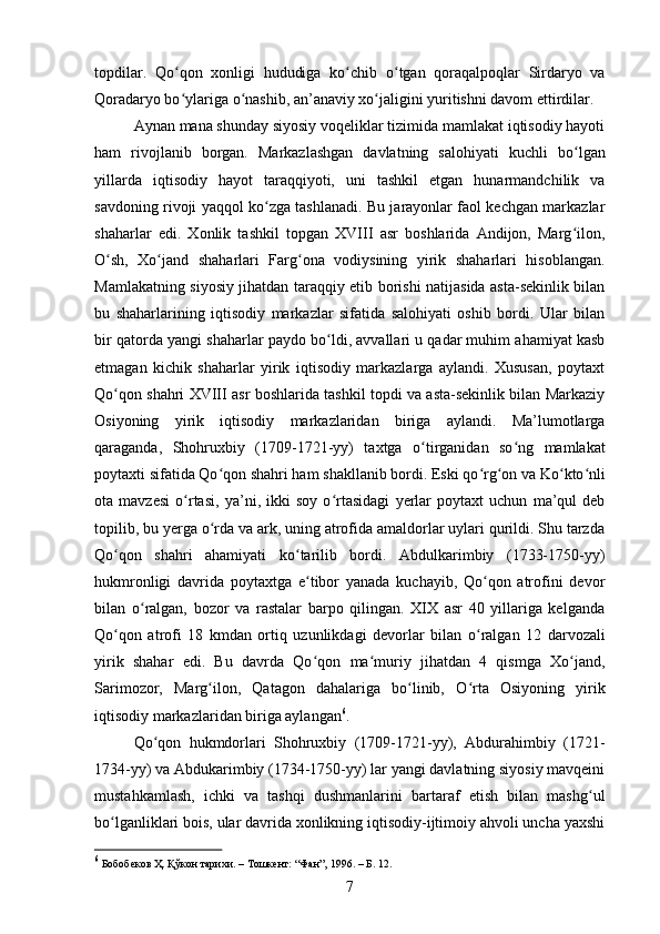 topdilar.   Qo ʻ qon   xonligi   hududiga   ko ʻ chib   o ʻ tgan   qoraqalpoqlar   Sirdaryo   va
Qoradaryo bo ʻ ylariga o ʻ nashib, an’anaviy xo jaligini yuritishni davom ettirdilar. ʻ
Aynan mana shunday siyosiy voqeliklar tizimida mamlakat iqtisodiy hayoti
ham   rivojlanib   borgan.   Markazlashgan   davlatning   salohiyati   kuchli   bo ʻ lgan
yillarda   iqtisodiy   hayot   taraqqiyoti,   uni   tashkil   etgan   hunarmandchilik   va
savdoning rivoji yaqqol ko zga tashlanadi. Bu jarayonlar faol kechgan markazlar	
ʻ
shaharlar   edi.   Xonlik   tashkil   topgan   XVIII   asr   boshlarida   Andijon,   Marg ilon,	
ʻ
O sh,   Xo jand   shaharlari   Farg ona   vodiysining   yirik   shaharlari   hisoblangan.	
ʻ ʻ ʻ
Mamlakatning siyosiy jihatdan taraqqiy etib borishi natijasida asta-sekinlik bilan
bu   shaharlarining   iqtisodiy   markazlar   sifatida   salohiyati   oshib   bordi.   Ular   bilan
bir qatorda yangi shaharlar paydo bo ʻ ldi, avvallari u qadar muhim ahamiyat kasb
etmagan   kichik   shaharlar   yirik   iqtisodiy   markazlarga   aylandi.   Xususan,   poytaxt
Qo ʻ qon shahri XVIII asr boshlarida tashkil topdi va asta-sekinlik bilan Markaziy
Osiyoning   yirik   iqtisodiy   markazlaridan   biriga   aylandi.   Ma’lumotlarga
qaraganda,   Shohruxbiy   (1709 - 1721-yy)   taxtga   o ʻ tirganidan   so ʻ ng   mamlakat
poytaxti sifatida Qo ʻ qon shahri ham shakllanib bordi. Eski qo ʻ rg ʻ on va Ko ʻ kto ʻ nli
ota   mavzesi   o rtasi,   ya	
ʻ ’ ni,   ikki   soy   o ʻ rtasidagi   yerlar   poytaxt   uchun   ma’qul   deb
topilib, bu yerga o rda va ark, uning atrofida amaldorlar uylari qurildi. Shu tarzda	
ʻ
Qo ʻ qon   shahri   ahamiyati   ko ʻ tarilib   bordi.   Abdulkarimbiy   (1733-1750-yy)
hukmronligi   davrida   poytaxtga   e tibor   yanada   kuchayib,   Qo qon   atrofini   devor	
ʻ ʻ
bilan   o ʻ ralgan,   bozor   va   rastalar   barpo   qilingan.   XIX   asr   40   yillariga   kelganda
Qo qon   atrofi   18   kmdan   ortiq   uzunlikdagi   devorlar   bilan   o	
ʻ ʻ ralgan   12   darvozali
yirik   shahar   edi.   Bu   davrda   Qo ʻ qon   ma muriy   jihatdan   4   qismga   Xo jand,	
ʻ ʻ
Sarimozor,   Marg ilon,   Qatagon   dahalariga   bo linib,   O	
ʻ ʻ ʻ rta   Osiyoning   yirik
iqtisodiy markazlaridan biriga aylangan 6
.
Qo ʻ qon   hukmdorlari   Shohruxbiy   (1709-1721-yy),   Abdurahimbiy   (1721-
1734-yy) va Abdukarimbiy (1734-1750-yy) lar yangi davlatning siyosiy mavqeini
mustahkamlash,   ichki   va   tashqi   dushmanlarini   bartaraf   etish   bilan   mashg ʻ ul
bo ʻ lganliklari bois, ular davrida xonlikning iqtisodiy-ijtimoiy ahvoli uncha yaxshi
6
 Бобобеков Ҳ. Қўкон тарихи. – Тошкент:  “Фан”,  1996. – Б. 12.
7 