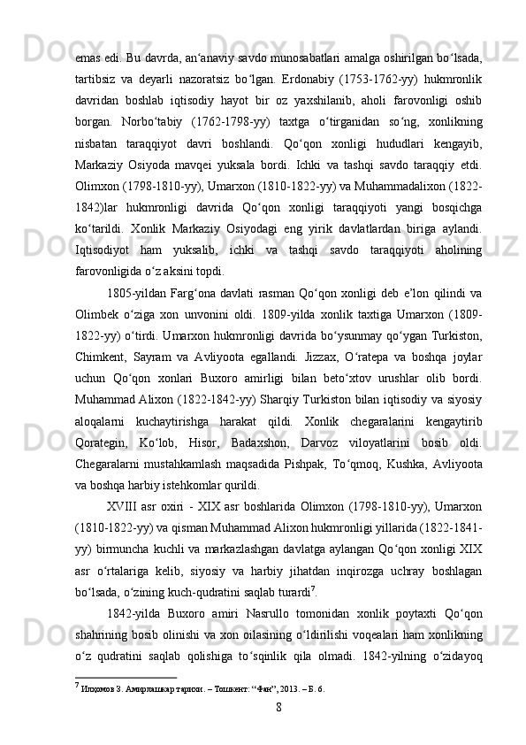 emas edi. Bu davrda, an anaviy savdo munosabatlari amalga oshirilgan boʻ ʻ lsada,
tartibsiz   va   deyarli   nazoratsiz   bo lgan.   Erdonabiy   (1753-1762-yy)   hukmronlik	
ʻ
davridan   boshlab   iqtisodiy   hayot   bir   oz   yaxshilanib,   aholi   farovonligi   oshib
borgan.   Norbo tabiy   (1762-1798-yy)   taxtga   o	
ʻ ʻ tirganidan   so ʻ ng,   xonlikning
nisbatan   taraqqiyot   davri   boshlandi.   Qo ʻ qon   xonligi   hududlari   kengayib,
Markaziy   Osiyoda   mavqei   yuksala   bordi.   Ichki   va   tashqi   savdo   taraqqiy   etdi.
Olimxon (1798-1810-yy), Umarxon (1810-1822-yy) va Muhammadalixon (1822-
1842)lar   hukmronligi   davrida   Qo ʻ qon   xonligi   taraqqiyoti   yangi   bosqichga
ko tarildi.   Xonlik   Markaziy   Osiyodagi   eng   yirik   davlatlardan   biriga   aylandi.	
ʻ
Iqtisodiyot   ham   yuksalib,   ichki   va   tashqi   savdo   taraqqiyoti   aholining
farovonligida o z aksini topdi. 	
ʻ
1805-yildan   Farg ʻ ona   davlati   rasman   Qo ʻ qon   xonligi   deb   e’lon   qilindi   va
Olimbek   o ʻ ziga   xon   unvonini   oldi.   1809-yilda   xonlik   taxtiga   Umarxon   (1809-
1822-yy) o ʻ tirdi. Umarxon hukmronligi  davrida bo ʻ y sunmay qo ʻ ygan Turkiston,
Chimkent,   Sayram   va   Avliyoota   egallandi.   Jizzax,   O ratepa   va   boshqa   joylar	
ʻ
uchun   Qo qon   xonlari   Buxoro   amirligi   bilan   beto xtov   urushlar   olib   bordi.	
ʻ ʻ
Muhammad Alixon (1822-1842-yy) Sharqiy Turkiston bilan iqtisodiy va siyosiy
aloqalarni   kuchaytirishga   harakat   qildi.   Xonlik   chegaralarini   kengaytirib
Qorategin,   Ko lob,   Hisor,   Badaxshon,   Darvoz   viloyatlarini   bosib   oldi.	
ʻ
Chegaralarni   mustahkamlash   maqsadida   Pishpak,   To ʻ qmoq,   Kushka,   Avliyoota
va boshqa harbiy istehkomlar qurildi. 
XVIII   asr   oxiri   -   XIX   asr   boshlarida   Olimxon   (1798-1810-yy),   Umarxon
(1810-1822-yy) va qisman Muhammad Alixon hukmronligi yillarida (1822-1841-
yy)   birmuncha  kuchli   va markazlashgan   davlatga aylangan  Qo qon xonligi   XIX	
ʻ
asr   o ʻ rtalariga   kelib,   siyosiy   va   harbiy   jihatdan   inqirozga   uchray   boshlagan
bo lsada, o	
ʻ ʻ zining kuch-qudratini saqlab turardi 7
.
1842-yilda   Buxoro   amiri   Nasrullo   tomonidan   xonlik   poytaxti   Qo ʻ qon
shahrining bosib olinishi  va xon oilasining o ʻ ldirilishi  voqealari ham  xonlikning
o ʻ z   qudratini   saqlab   qolishiga   to ʻ sqinlik   qila   olmadi.   1842-yilning   o zidayoq	
ʻ
7
 Илҳомов З. Амирлашкар тарихи. – Тошкент: “Фан”, 2013. – Б. 6.
8 