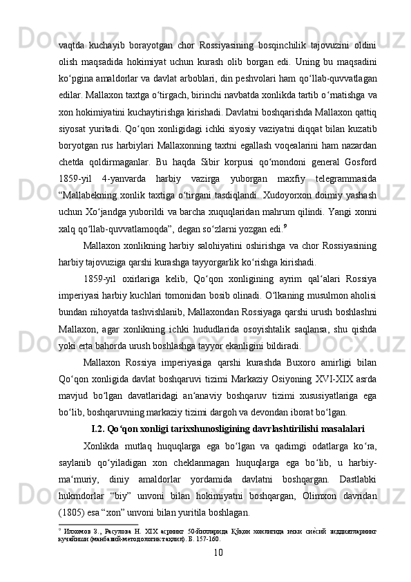 vaqtda   kuchayib   borayotgan   chor   Rossiyasining   bosqinchilik   tajovuzini   oldini
olish   maqsadida   hokimiyat   uchun   kurash   olib   borgan   edi.   Uning   bu   maqsadini
ko pgina amaldorlar va davlat arboblari, din peshvolari ham qoʻ ʻ llab-quvvatlagan
edilar. Mallaxon taxtga o tirgach, birinchi navbatda xonlikda tartib o	
ʻ ʻ rnatishga va
xon hokimiyatini kuchaytirishga kirishadi. Davlatni boshqarishda Mallaxon qattiq
siyosat   yuritadi.  Qo ʻ qon  xonligidagi   ichki   siyosiy  vaziyatni   diqqat   bilan  kuzatib
boryotgan rus harbiylari Mallaxonning taxtni  egallash  voqealarini ham  nazardan
chetda   qoldirmaganlar.   Bu   haqda   Sibir   korpusi   qo mondoni   general   Gosford	
ʻ
1859-yil   4-yanvarda   harbiy   vazirga   yuborgan   maxfiy   telegrammasida
“Mallabekning  xonlik  taxtiga  o tirgani   tasdiqlandi.  Xudoyorxon  doimiy yashash	
ʻ
uchun Xo ʻ jandga yuborildi va barcha xuquqlaridan mahrum qilindi. Yangi xonni
xalq qo ʻ llab-quvvatlamoqda”, degan so ʻ zlarni yozgan edi. 9
 
Mallaxon   xonlikning  harbiy  salohiyatini   oshirishga   va   chor   Rossiyasining
harbiy tajovuziga qarshi kurashga tayyorgarlik ko ʻ rishga kirishadi. 
1859-yil   oxirlariga   kelib,   Qo qon   xonligining   ayrim   qal alari   Rossiya	
ʻ ʻ
imperiyasi harbiy kuchlari tomonidan bosib olinadi. O lkaning musulmon aholisi	
ʻ
bundan nihoyatda tashvishlanib, Mallaxondan Rossiyaga qarshi urush boshlashni
Mallaxon,   agar   xonlikning   ichki   hududlarida   osoyishtalik   saqlansa,   shu   qishda
yoki erta bahorda urush boshlashga tayyor ekanligini bildiradi.
Mallaxon   Rossiya   imperiyasiga   qarshi   kurashda   Buxoro   amirligi   bilan
Qo ʻ qon  xonligida  davlat   boshqaruvi  tizimi   Markaziy  Osiyoning   XVI-XIX  asrda
mavjud   bo ʻ lgan   davatlaridagi   an anaviy   boshqaruv   tizimi   xususiyatlariga   ega	
ʻ
bo ʻ lib, boshqaruvning markaziy tizimi dargoh va devondan iborat bo ʻ lgan. 
I.2.   Qо ʻ qon xonligi tarixshunosligining davrlashtirilishi masalalari
Xonlikda   mutlaq   huquqlarga   ega   bo lgan   va   qadimgi   odatlarga   ko	
ʻ ʻ ra,
saylanib   qo ʻ yiladigan   xon   cheklanmagan   huquqlarga   ega   bo ʻ lib,   u   harbiy-
ma muriy,   diniy   amaldorlar   yordamida   davlatni   boshqargan.   Dastlabki	
ʻ
hukmdorlar   “biy”   unvoni   bilan   hokimiyatni   boshqargan,   Olimxon   davridan
(1805) esa “xon” unvoni bilan yuritila boshlagan. 
9
  Илхомов   З.,   Расулова   Н.   XIX   асрнинг   50-йилларида   Қўқон   хонлигида   ички   си	
еvсий   зиддиятларнинг
кучайиши (манбавий-методологик таҳлил). Б . 157-160.
10 