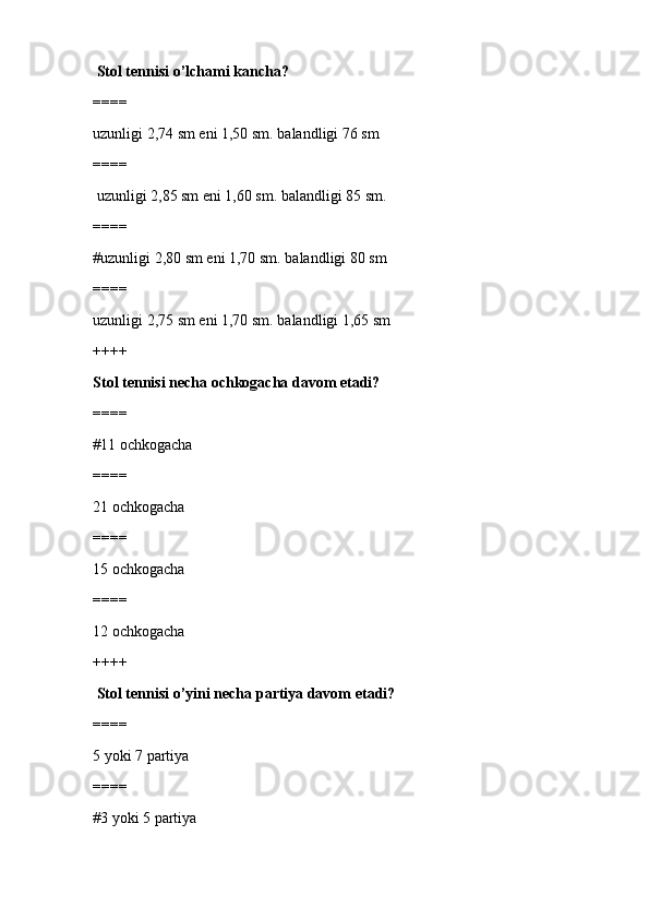   Stol tennisi o’lchami kancha?
====
uzunligi 2,74 sm eni 1,50 sm. balandligi 76 sm 
====
 uzunligi 2,85 sm eni 1,60 sm. balandligi 85 sm.
====
#uzunligi 2,80 sm eni 1,70 sm. balandligi 80 sm
====
uzunligi 2,75 sm eni 1,70 sm. balandligi 1,65 sm
++++
Stol tennisi necha ochkogacha davom etadi?
====
#11 ochkogacha
====
21 ochkogacha
====
15 ochkogacha
====
12 ochkogacha
++++
 Stol tennisi o’yini necha partiya davom etadi?
====
5 yoki 7 partiya
====
#3 yoki 5 partiya 