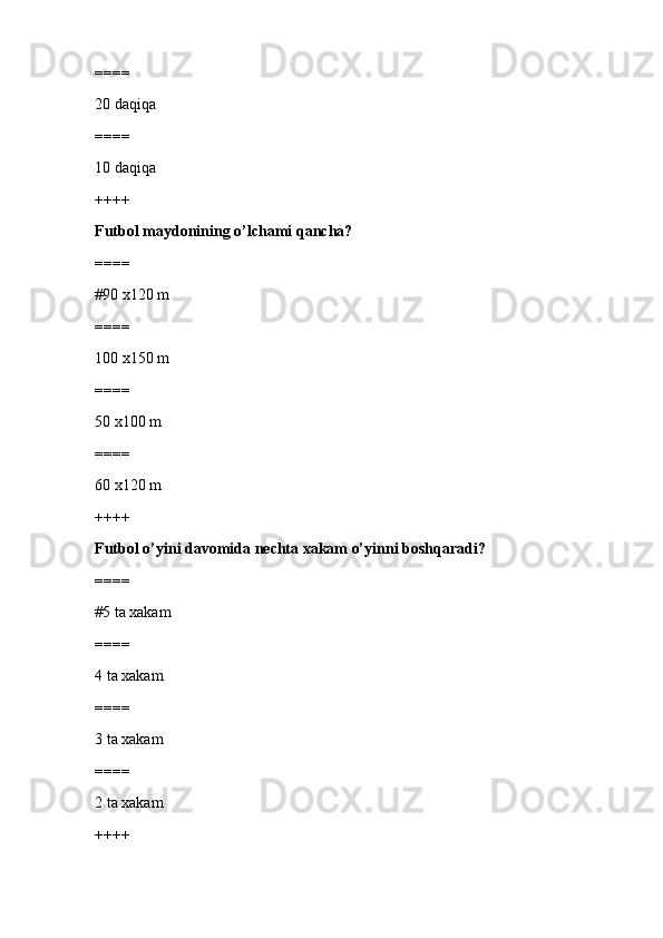 ====
20 daqiqa
====
10 daqiqa
++++
Futbol maydonining o’lchami qancha?
====
#90 x120 m 
====
100 x150 m
====
50 x100 m
====
60 x120 m
++++
Futbol o’yini davomida nechta xakam o’yinni boshqaradi?
====
#5 ta xakam 
====
4 ta xakam
====
3 ta xakam
====
2 ta xakam
++++ 