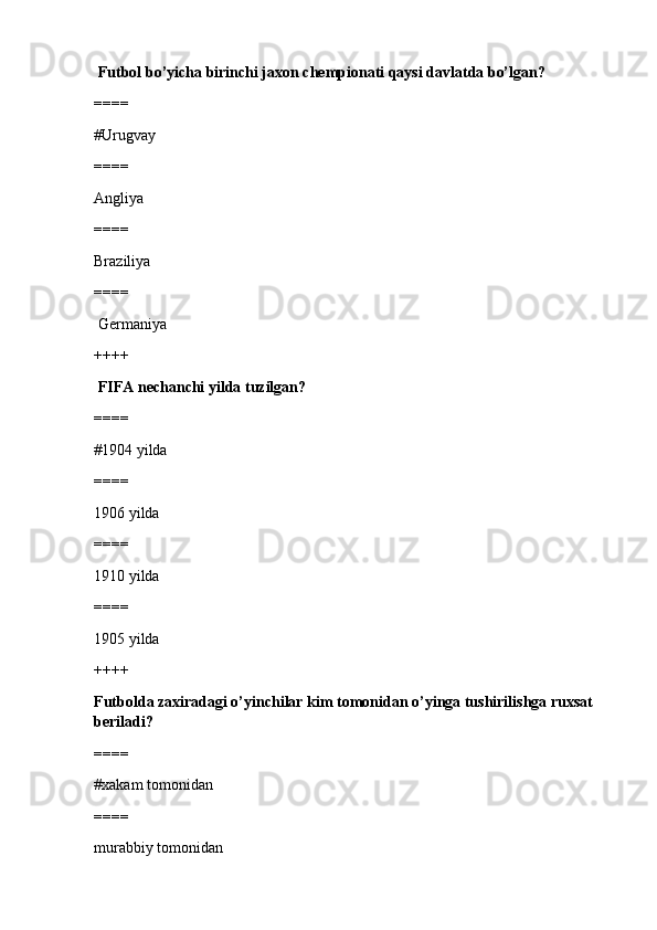   Futbol bo’yicha birinchi jaxon chempionati qaysi davlatda bo’lgan?
====
#Urugvay
====
Angliya
====
Braziliya
====
 Germaniya
++++
  FIFA nechanchi yilda tuzilgan?
====
#1904 yilda 
====
1906 yilda
====
1910 yilda
====
1905 yilda
++++
Futbolda zaxiradagi o’yinchilar kim tomonidan o’yinga tushirilishga ruxsat 
beriladi?
====
#xakam tomonidan 
====
murabbiy tomonidan 