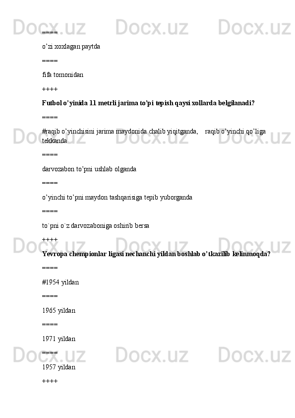 ====
o’zi xoxlagan paytda
====
fifa tomonidan
++++
Futbol o’yinida 11 metrli jarima to’pi tepish qaysi xollarda belgilanadi?
====
#raqib o’yinchisini jarima maydonida chalib yiqitganda,    raqib o’yinchi qo’liga 
tekkanda
====
darvozabon to’pni ushlab olganda
====
o’yinchi to’pni maydon tashqarisiga tepib yuborganda
====
to`pni o`z darvozaboniga oshirib bersa
++++
Yevropa chempionlar ligasi nechanchi yildan boshlab o’tkazilib kelinmoqda?
====
#1954 yildan
====
1965 yildan
====
1971 yildan
====
1957 yildan
++++ 