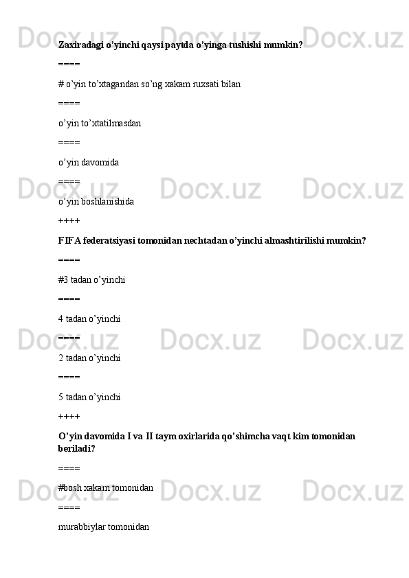 Zaxiradagi o’yinchi qaysi paytda o’yinga tushishi mumkin?
====
# o’yin to’xtagandan so’ng xakam ruxsati bilan 
====
o’yin to’xtatilmasdan
====
o’yin davomida
====
o’yin boshlanishida
++++
FIFA federatsiyasi tomonidan nechtadan o’yinchi almashtirilishi mumkin?
====
#3 tadan o’yinchi 
====
4 tadan o’yinchi
====
2 tadan o’yinchi
====
5 tadan o’yinchi
++++
O’yin davomida I va II taym oxirlarida qo’shimcha vaqt kim tomonidan 
beriladi?
====
#bosh xakam tomonidan 
====
murabbiylar tomonidan 