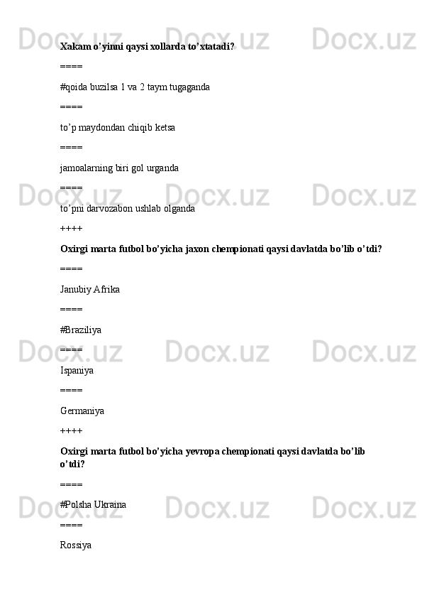 Xakam o’yinni qaysi xollarda to’xtatadi?
====
#qoida buzilsa 1 va 2 taym tugaganda 
====
to’p maydondan chiqib ketsa
====
jamoalarning biri gol urganda
====
to’pni darvozabon ushlab olganda
++++
Oxirgi marta futbol bo’yicha jaxon chempionati qaysi davlatda bo’lib o’tdi?
====
Janubiy Afrika 
====
#Braziliya
====
Ispaniya
====
Germaniya
++++
Oxirgi marta futbol bo’yicha yevropa chempionati qaysi davlatda bo’lib 
o’tdi?
====
#Polsha Ukraina 
====
Rossiya 