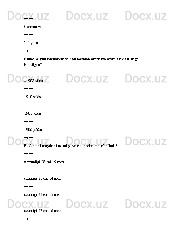 ====
Germaniya
====
Italiyada
++++
Futbol o’yini nechanchi yildan boshlab olimpiya o’yinlari dasturiga 
kiritilgan?
====
#1908 yilda 
====
1910 yilda
====
1901 yilda
====
1906 yildan
++++
Basketbol maydoni uzunligi va eni necha metr bo’ladi?
====
# uzunligi 28 eni 15 metr
====
uzunligi 26 eni 14 metr
====
uzunligi 29 eni 15 metr
====
uzunligi 27 eni 16 metr
++++ 