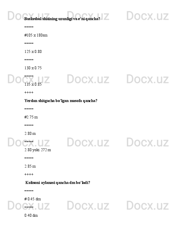 Basketbol shitining uzunligi va e’ni qancha?
====
#105 x 180sm 
====
125 x 0.80
====
130 x 0.75
====
135 x 0.85
++++
Yerdan shitgacha bo’lgan masofa qancha?
====
#2.75 m
====
2.80 m
====
2.80 yoki 272 m
====
2.85 m
++++
  Koltsoni aylanasi qancha dm bo’ladi?
====
# 0.45 dm
====
0.40 dm 