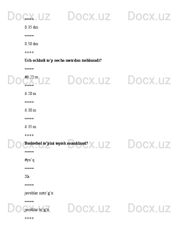 ====
0.35 dm
====
0.50 dm
++++
Uch ochkoli to’p necha metrdan tashlanadi?
====
#6.25 m
====
6.28 m
====
6.30 m
====
6.35 m
++++
Basketbol to’pini tepish mumkinmi?
====
#yo’q
====
Xa
====
javoblar noto’g’ri
====
javoblar to’g’ri
++++ 