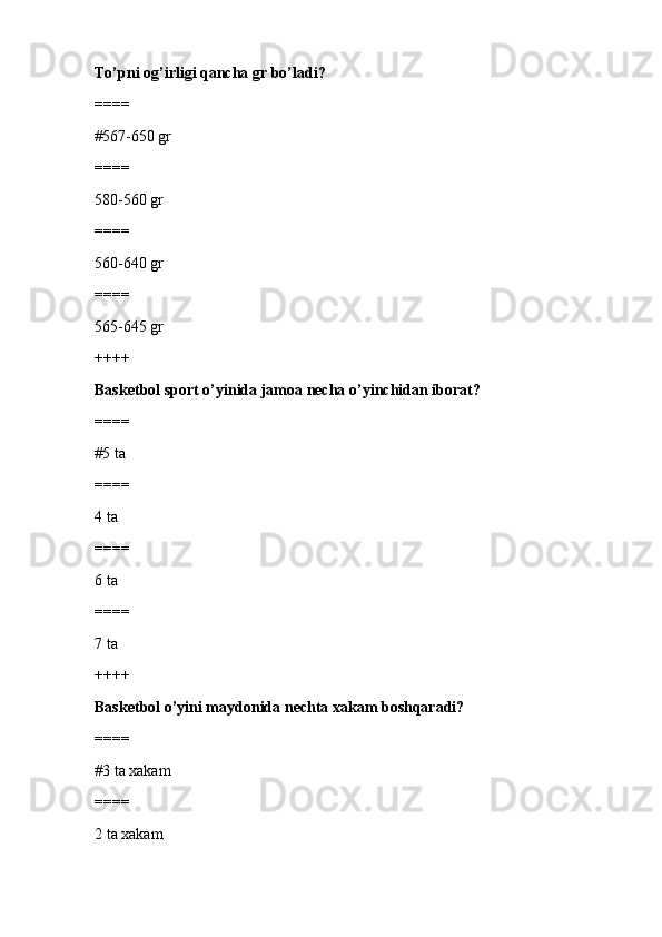 To’pni og’irligi qancha gr bo’ladi?
====
#567-650 gr 
====
580-560 gr
====
560-640 gr
====
565-645 gr
++++
Basketbol sport o’yinida jamoa necha o’yinchidan iborat? 
====
#5 ta
====
4 ta
====
6 ta
====
7 ta
++++
Basketbol o’yini maydonida nechta xakam boshqaradi?
====
#3 ta xakam
====
2 ta xakam 