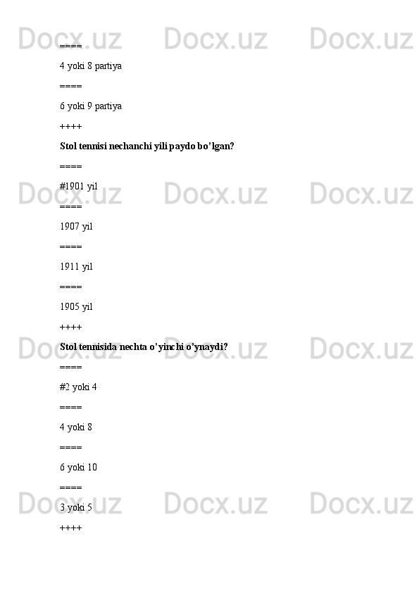 ====
4 yoki 8 partiya
====
6 yoki 9 partiya
++++
Stol tennisi nechanchi yili paydo bo’lgan?
====
#1901 yil 
====
1907 yil
====
1911 yil
====
1905 yil
++++
Stol tennisida nechta o’yinchi o’ynaydi?
====
#2 yoki 4
====
4 yoki 8
====
6 yoki 10
====
3 yoki 5
++++ 