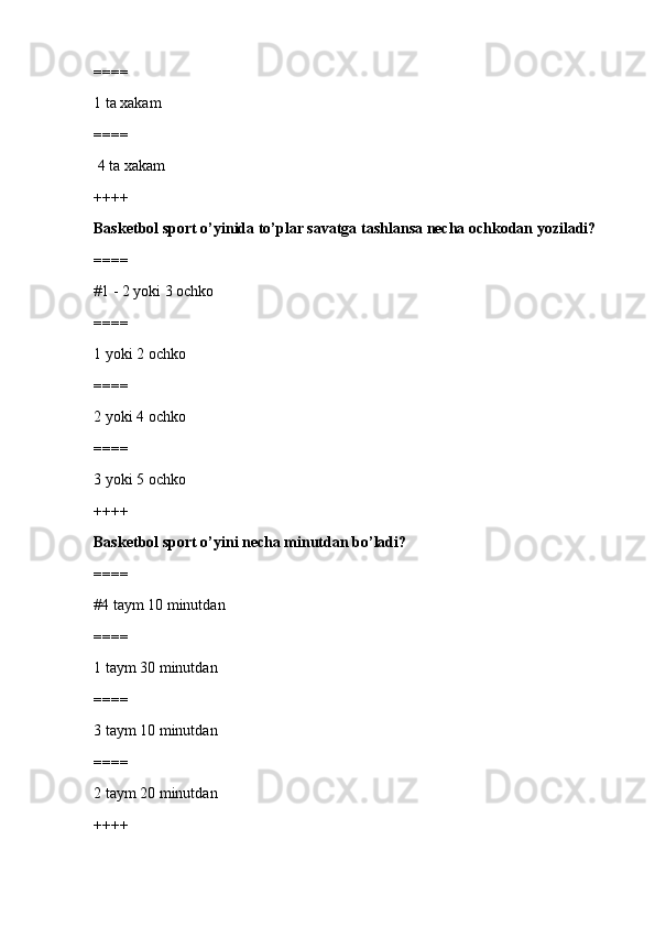 ====
1 ta xakam
====
 4 ta xakam
++++
Basketbol sport o’yinida to’plar savatga tashlansa necha ochkodan yoziladi?
====
#1 - 2 yoki 3 ochko 
====
1 yoki 2 ochko
====
2 yoki 4 ochko
====
3 yoki 5 ochko
++++
Basketbol sport o’yini necha minutdan bo’ladi?
====
#4 taym 10 minutdan
====
1 taym 30 minutdan
====
3 taym 10 minutdan
====
2 taym 20 minutdan
++++ 