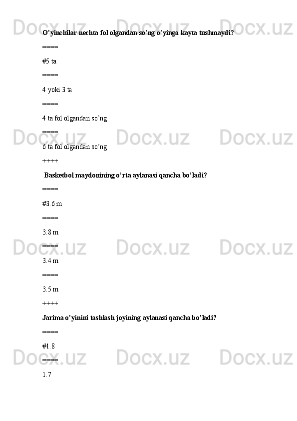 O’yinchilar nechta fol olgandan so’ng o’yinga kayta tushmaydi ?
====
#5 ta 
====
4 yoki 3 ta
====
4 ta fol olgandan so’ng
====
6 ta fol olgandan so’ng
++++
 Basketbol maydonining o’rta aylanasi qancha bo’ladi?
====
#3.6 m
====
3.8 m
====
3.4 m
====
3.5 m
++++
Jarima o’yinini tashlash joyining aylanasi qancha bo’ladi?
====
#1.8
====
1.7 