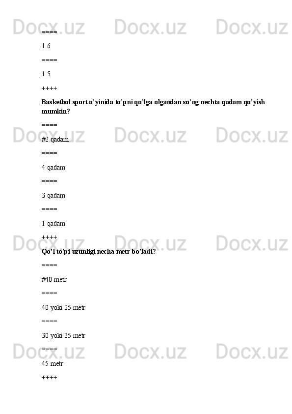 ====
1.6
====
1.5 
++++
Basketbol sport o’yinida to’pni qo’lga olgandan so’ng nechta qadam qo’yish 
mumkin?
====
#2 qadam 
====
4 qadam
====
3 qadam
====
1 qadam
++++
Qo’l to’pi uzunligi necha metr bo’ladi?
====
#40 metr 
====
40 yoki 25 metr
====
30 yoki 35 metr
====
45 metr
++++ 