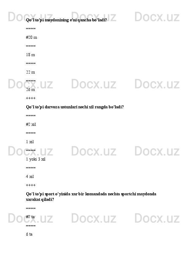 Qo’l to’pi maydonining e’ni qancha bo’ladi?
====
#20 m
====
18 m
====
22 m
====
26 m
++++
Qo’l to’pi darvoza ustunlari nechi xil rangda bo’ladi?
====
#2 xil 
====
1 xil
====
1 yoki 3 xil
====
4 xil
++++
Qo’l to’pi sport o’yinida xar bir komandada nechta sportchi maydonda 
xarakat qiladi?
====
#7 ta 
====
6 ta 