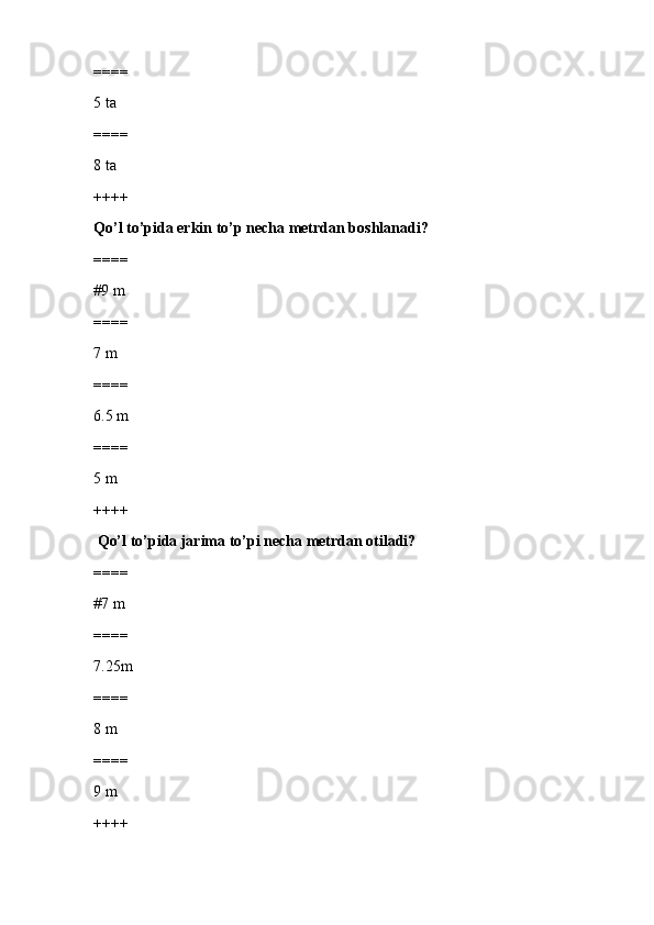 ====
5 ta
====
8 ta
++++
Qo’l to’pida erkin to’p necha metrdan boshlanadi?
====
#9 m
====
7 m
====
6.5 m
====
5 m
++++
  Qo’l to’pida jarima to’pi necha metrdan otiladi?
====
#7 m
====
7.25m
====
8 m
====
9 m
++++ 