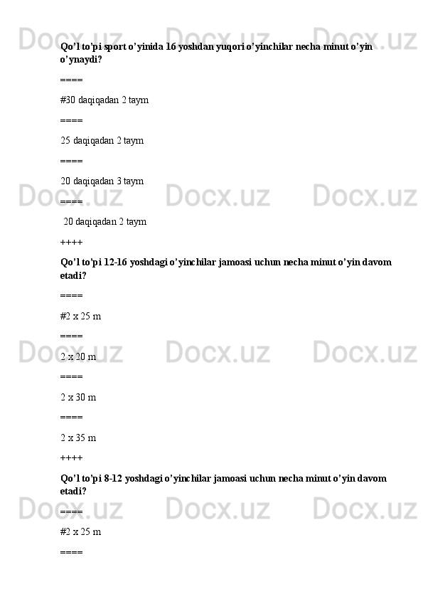 Qo’l to’pi sport o’yinida 16 yoshdan yuqori o’yinchilar necha minut o’yin 
o’ynaydi?
====
#30 daqiqadan 2 taym 
====
25 daqiqadan 2 taym
====
20 daqiqadan 3 taym
====
 20 daqiqadan 2 taym
++++
Qo’l to’pi 12-16 yoshdagi o’yinchilar jamoasi uchun necha minut o’yin davom
etadi?
====
#2 x 25 m
====
2 x 20 m
====
2 x 30 m
====
2 x 35 m
++++
Qo’l to’pi 8-12 yoshdagi o’yinchilar jamoasi uchun necha minut o’yin davom 
etadi?
====
#2 x 25 m
==== 