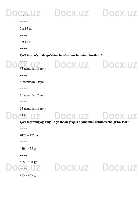 2 x 20 m
====
2 x 15 m
====
2 x 10 m
++++
Qo’l to’pi o’yinida qo’shimcha o’yin necha minut beriladi?
====
#5 minutdan 2 taym
====
8 minutdan 2 taym
====
10 minutdan 2 taym
====
15 minutdan 2 taym
++++
Qo’l to’pining og’irligi 16 yoshdan yuqori o’yinchilar uchun necha gr bo’ladi?
====
#425 – 475 gr
====
430 – 475 gr
====
425 – 480 gr
====
435 – 465 gr 