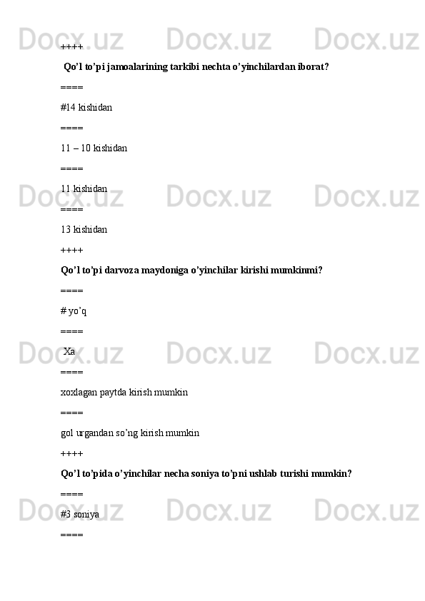 ++++
  Qo’l to’pi jamoalarining tarkibi nechta o’yinchilardan iborat?
====
#14 kishidan 
====
11 – 10 kishidan
====
11 kishidan
====
13 kishidan
++++
Qo’l to’pi darvoza maydoniga o’yinchilar kirishi mumkinmi?
====
# yo’q 
====
 Xa
====
xoxlagan paytda kirish mumkin
====
gol urgandan so’ng kirish mumkin
++++
Qo’l to’pida o’yinchilar necha soniya to’pni ushlab turishi mumkin?
====
#3 soniya
==== 