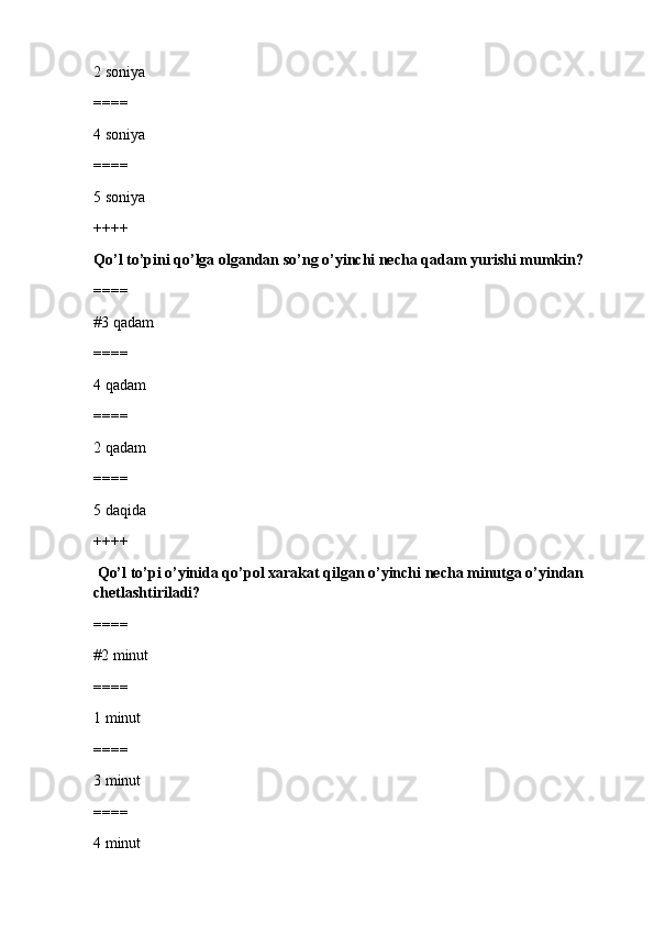 2 soniya
====
4 soniya
====
5 soniya
++++
Qo’l to’pini qo’lga olgandan so’ng o’yinchi necha qadam yurishi mumkin?
====
#3 qadam
====
4 qadam
====
2 qadam
====
5 daqida
++++
  Qo’l to’pi o’yinida qo’pol xarakat qilgan o’yinchi necha minutga o’yindan 
chetlashtiriladi?
====
#2 minut 
====
1 minut
====
3 minut
====
4 minut 