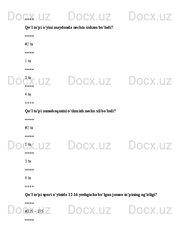 ++++
Qo’l to’pi o’yini maydonda nechta xakam bo’ladi?
====
#2 ta 
====
1 ta
====
3 ta
====
4 ta 
++++
Qo’l to’pi musobaqasini o’tkazish necha xil bo’ladi?
====
#2 ta 
====
1 ta
====
3 ta
====
4 ta
++++
Qo’l to’pi sport o’yinida 12-16 yoshgacha bo’lgan jamoa to’pining og’irligi?
====
#325 – 375 
==== 