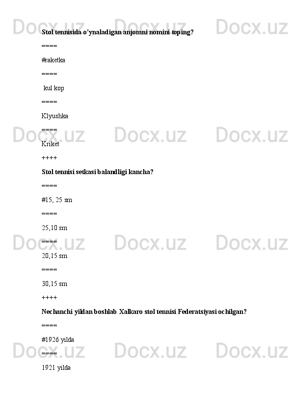 Stol tennisida o’ynaladigan anjomni nomini toping?
====
#raketka 
====
 kul kop
====
Klyushka
====
Kriket
++++
Stol tennisi setkasi balandligi kancha?
====
#15, 25 sm 
====
25,10 sm
====
20,15 sm
====
30,15 sm
++++
Nechanchi yildan boshlab Xalkaro stol tennisi Federatsiyasi ochilgan?
====
#1926 yilda
====
1921 yilda 