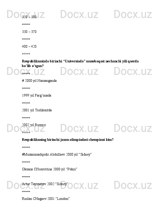 320 – 380
====
330 – 370 
====
400 – 420 
++++
Respublikamizda birinchi “Universiada” musobaqasi nechanchi yili qaerda 
bo’lib o’tgan?
====
# 2000 yil Namanganda 
====
1999 yil Farg’onada
====
2001 yil Toshkentda
====
2002 yil Buxoro
++++
Respublikaning birinchi jaxon olimpiadasi chempioni kim?
====
#Muxammadqodir Abdullaev 2000 yil “Sidney”
====
Oksana CHusovitina 2000 yil “Pekin”
====
Artur Taymazov 2002 “Sidney”
====
Ruslan CHagaev 2001 “London” 