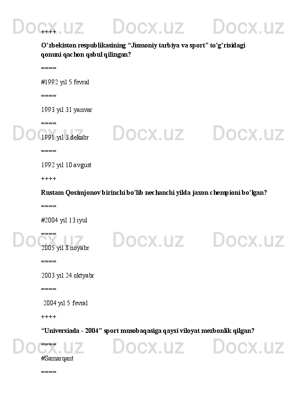 ++++
O’zbekiston respublikasining “Jismoniy tarbiya va sport” to’g’risidagi 
qonuni qachon qabul qilingan?
====
#1992 yil 5 fevral 
====
1993 yil 31 yanvar
====
1991 yil 3 dekabr
====
1992 yil 10 avgust
++++
Rustam Qosimjonov birinchi bo’lib nechanchi yilda jaxon chempioni bo’lgan?
====
#2004 yil 13 iyul 
====
2005 yil 8 noyabr
====
2003 yil 24 oktyabr
====
 2004 yil 5 fevral
++++
“Universiada - 2004” sport musobaqasiga qaysi viloyat mezbonlik qilgan?
====
#Samarqant 
==== 