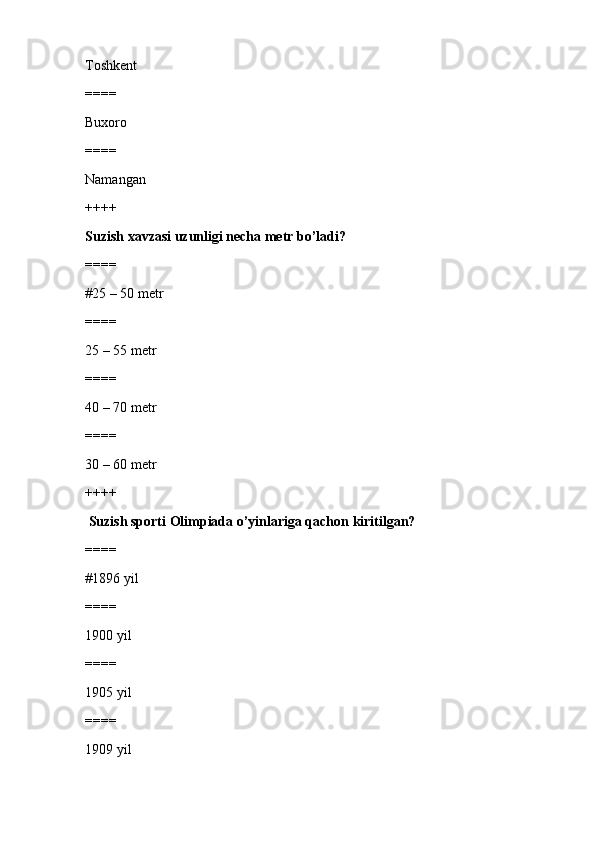 Toshkent
====
Buxoro
====
Namangan
++++
Suzish xavzasi uzunligi necha metr bo’ladi?
====
#25 – 50 metr 
====
25 – 55 metr
====
40 – 70 metr
====
30 – 60 metr
++++
 Suzish sporti Olimpiada o’yinlariga qachon kiritilgan?
====
#1896 yil 
====
1900 yil
====
1905 yil
====
1909 yil 