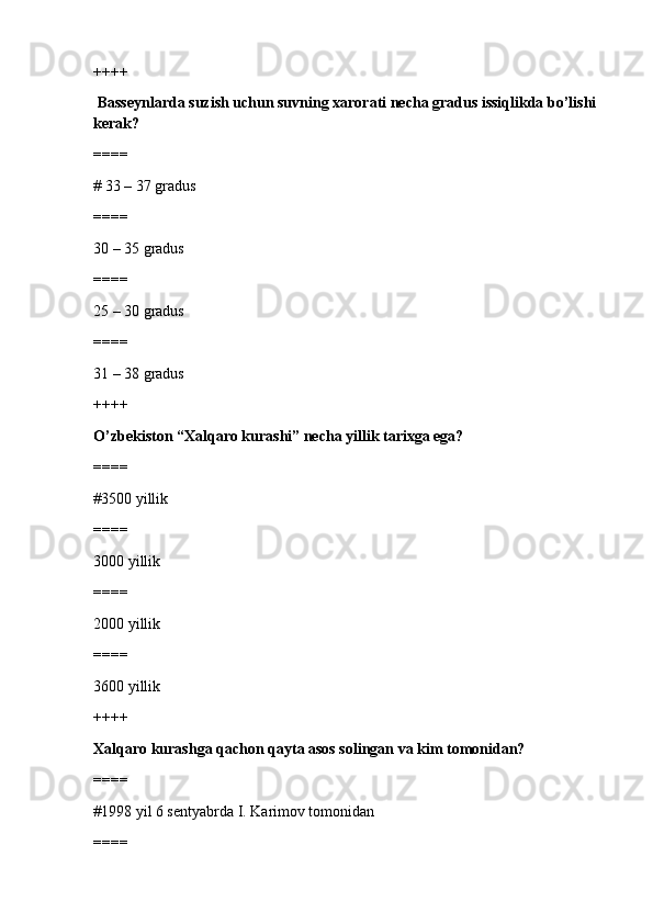 ++++
  Basseynlarda suzish uchun suvning xarorati necha gradus issiqlikda bo’lishi 
kerak?
====
# 33 – 37 gradus 
====
30 – 35 gradus
====
25 – 30 gradus
====
31 – 38 gradus
++++
O’zbekiston “Xalqaro kurashi” necha yillik tarixga ega?
====
#3500 yillik 
====
3000 yillik
====
2000 yillik 
====
3600 yillik
++++
Xalqaro kurashga qachon qayta asos solingan va kim tomonidan?
====
#1998 yil 6 sentyabrda I. Karimov tomonidan
==== 