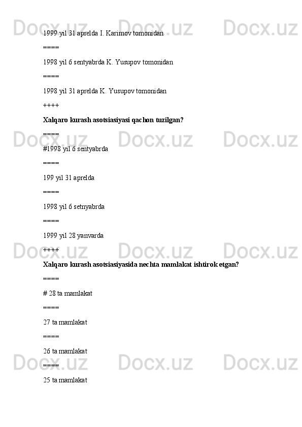 1999 yil 31 aprelda I. Karimov tomonidan
====
1998 yil 6 sentyabrda K. Yusupov tomonidan
====
1998 yil 31 aprelda K. Yusupov tomonidan
++++
Xalqaro kurash asotsiasiyasi qachon tuzilgan?
====
#1998 yil 6 sentyabrda 
====
199 yil 31 aprelda
====
1998 yil 6 setnyabrda
====
1999 yil 28 yanvarda
++++
Xalqaro kurash asotsiasiyasida nechta mamlakat ishtirok etgan?
====
# 28 ta mamlakat 
====
27 ta mamlakat
====
26 ta mamlakat
====
25 ta mamlakat 