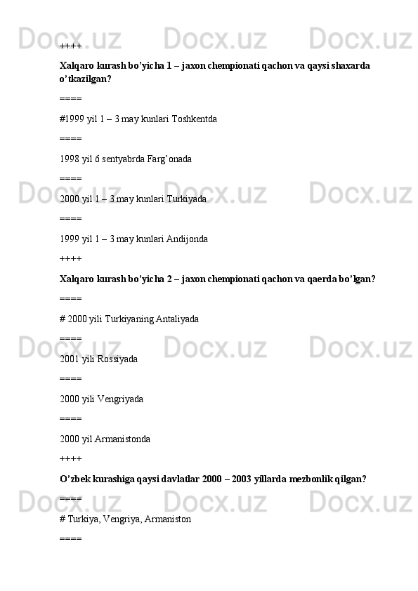 ++++
Xalqaro kurash bo’yicha 1 – jaxon chempionati qachon va qaysi shaxarda 
o’tkazilgan?
====
#1999 yil 1 – 3 may kunlari Toshkentda 
====
1998 yil 6 sentyabrda Farg’onada
====
2000 yil 1 – 3 may kunlari Turkiyada
====
1999 yil 1 – 3 may kunlari Andijonda
++++
Xalqaro kurash bo’yicha 2 – jaxon chempionati qachon va qaerda bo’lgan?
====
# 2000 yili Turkiyaning Antaliyada 
====
2001 yili Rossiyada
====
2000 yili Vengriyada
====
2000 yil Armanistonda
++++
O’zbek kurashiga qaysi davlatlar 2000 – 2003 yillarda mezbonlik qilgan?
====
# Turkiya, Vengriya, Armaniston 
====