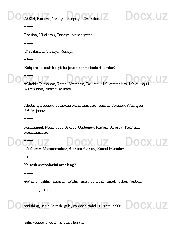 AQSH, Rossiya, Turkiya, Vengriya, Xindiston
====
Rossiya, Xindiston, Turkiya, Armaniyaton
====
O’zbekiston, Turkiya, Rossiya
++++
Xalqaro kurash bo’yicha jaxon chempionlari kimlar?
====
#Akobir Qurbonov, Kamol Murodov, Toshtemir Muxammadiev, Maxtumquli 
Maxmudov, Baxrom Avazov 
====
Akobir Qurbonov, Toshtemir Muxammadiev, Baxrom Avazov, A’zamjon 
SHokirjonov
====
Maxtumquli Maxmudov, Akobir Qurbonov, Rustam Umarov, Toshtemir 
Muxammadiev
====
 Toshtemir Muxammadiev, Baxrom Avazov, Kamol Murodov
++++
Kurash atamalarini aniqlang?
====
#ta’zim,   ushla,   kurash,   to’xta,   gala,  yonbosh,  xalol,  bekor,  tanbex, 
              g’irrom 
====
tanishing, ushla, kurash, gala, yonbosh, xalol, g’irrom, dakki
====
gala, yonbosh, xalol, tanbex, , kurash 