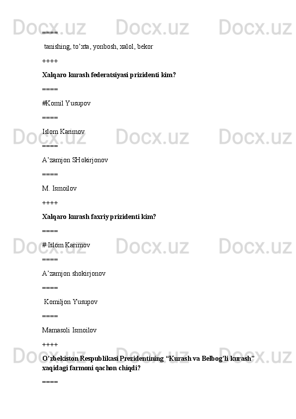 ====
 tanishing, to’xta, yonbosh, xalol, bekor
++++
Xalqaro kurash federatsiyasi prizidenti kim?
====
#Komil Yusupov 
====
Islom Karimov
====
A’zamjon SHokirjonov
====
M. Ismoilov
++++
Xalqaro kurash faxriy prizidenti kim?
====
# Islom Karimov 
====
A’zamjon shokirjonov
====
 Komiljon Yusupov
====
Mamasoli Ismoilov
++++
O’zbekiston Respublikasi Prezidentining “Kurash va Belbog’li kurash” 
xaqidagi farmoni qachon chiqdi?
==== 