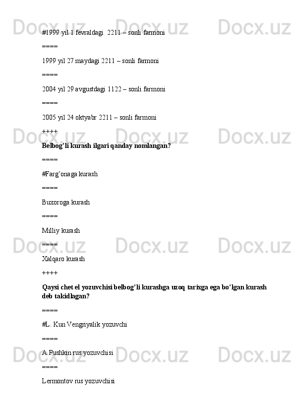 #1999 yil 1 fevraldagi  2211 – sonli farmoni 
====
1999 yil 27 maydagi 2211 – sonli farmoni
====
2004 yil 29 avgustdagi 1122 – sonli farmoni
====
2005 yil 24 oktyabr 2211 – sonli farmoni
++++
Belbog’li kurash ilgari qanday nomlangan?
====
#Farg’onaga kurash 
====
Buxoroga kurash
====
Milliy kurash
====
Xalqaro kurash
++++
Qaysi chet el yozuvchisi belbog’li kurashga uzoq tarixga ega bo’lgan kurash 
deb takidlagan?
====
#L. Kun Vengriyalik yozuvchi 
====
A.Pushkin rus yozuvchisi
====
Lermontov rus yozuvchisi 