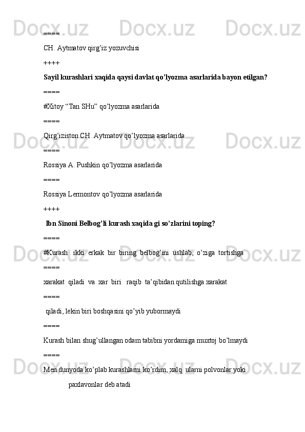 ====
CH. Aytmatov qirg’iz yozuvchisi
++++
Sayil kurashlari xaqida qaysi davlat qo’lyozma asarlarida bayon etilgan?
====
#Xitoy “Tan SHu” qo’lyozma asarlarida 
====
Qirg’iziston CH. Aytmatov qo’lyozma asarlarida
====
Rossiya A. Pushkin qo’lyozma asarlarida
====
Rossiya Lermontov qo’lyozma asarlarida
++++
 Ibn Sinoni Belbog’li kurash xaqida gi so’zlarini toping?
====
#Kurash   ikki  erkak  bir  biring  belbog’ini  ushlab,  o’ziga  tortishga 
====
xarakat  qiladi  va  xar  biri   raqib  ta’qibidan qutilishga xarakat 
====
 qiladi, lekin biri boshqasini qo’yib yubormaydi 
====
Kurash bilan shug’ullangan odam tabibni yordamiga muxtoj bo’lmaydi
====
Men dunyoda ko’plab kurashlarni ko’rdim, xalq  ularni polvonlar yoki
              paxlavonlar deb atadi 