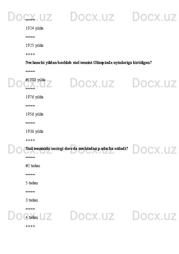 ====
1924 yilda
====
1925 yilda
++++
Nechanchi yildan boshlab stol tennisi Olimpiada uyinlariga kiritilgan?
====
#1988 yilda
====
1976 yilda
====
1956 yilda
====
1936 yilda
++++
Stol tennisida xozirgi davrda nechtadan p а dach а  otiladi?
====
#2 tadan 
====
5 tadan
====
3 tadan
====
4 tadan
++++ 